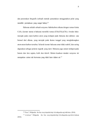 8
dan percetakan litografis (sebuah metode pencetakan menggunakan pelat yang
memiliki permukaan yang sangat halus).16
Heksana adalah sebuah senyawa hidrokarbon alkana dengan rumus kimia
C6H14 (isomer utama n-heksana memiliki rumus (CH3(CH2)4CH3). Awalan heks-
merujuk pada enam karbon atom yang terdapat pada heksana dan akhiran -ana
berasal dari alkana, yang merujuk pada ikatan tunggal yang menghubungkan
atom-atom karbon tersebut. Seluruh isomer heksana amat tidak reaktif, dan sering
digunakan sebagai pelarut organik yang inert. Heksana juga umum terdapat pada
bensin dan lem sepatu, kulit dan tekstil. Dalam keadaan standar senyawa ini
merupakan cairan tak berwarna yang tidak larut dalam air.17
16“Tinta”, Wikipedia the free encyclopedia.http://id.wikepedia.org/wiki/tinta (2014).
17 “n-heksan” Wikipedia the free encyclopedia.http://id.wikepedia.org/wiki/n-heksan
(2014).
 