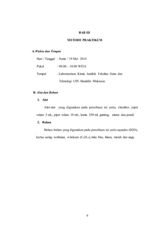 9
BAB III
METODE PRAKTIKUM
A.Waktu dan Tempat
Hari / Tanggal : Senin / 19 Mei 2014
Pukul : 08.00 – 10.00 WITA
Tempat : Laboratorium Kimia Analitik Fakultas Sains dan
Teknologi UIN Alauddin Makassar.
B. Alat dan Bahan
1. Alat
Alat-alat yang digunakan pada percobaan ini yaitu, chamber, pipet
volum 5 mL, pipet volum 10 mL, kimia 250 ml, gunting, mistar dan pensil.
2. Bahan
Bahan–bahan yang digunakan pada percobaan ini yaitu aquades (H2O),
kertas saring wothman, n-heksan (C6H14), tinta biru, hitam, merah dan ungu.
9
 
