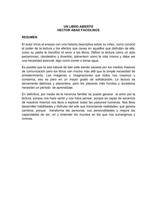 UN LIBRO ABIERTO
                         HECTOR ABAD FACIOLINCE

RESUMEN

El autor inicia el ensayo con una historia descriptiva sobre su niñez, como conoció
el poder de la lectura y los efectos que causa en aquellos que disfrutan de ella;
como su padre le transfirió el amor a los libros. Define la lectura como un acto
pecaminoso, clandestino y divertido; placentero como la vida misma y debe ser
una necesidad esencial, algo como comer o tomar agua.

Es posible que la sed natural de leer esté siendo saciada por los medios masivos
de comunicación pero los libros van mucho más allá que la simple necesidad de
entretenimiento. Las imágenes o imaginaciones que todos nos creamos y
contamos, eso es pero en un mayor grado de sofisticación. La lectura es
obviamente deliciosa y placentera, pero los placeres más hondos y duraderos
necesitan un período de aprendizaje.

En definitiva, por medio de la herencia familiar se puede generar el amor por la
lectura, porque nos hace sentir y nos hace pensar, porque es capaz de sacarnos
de nosotros mismos nos lleva a explorar todas las pasiones humanas. Nos lleva
desarrollar habilidades y disfrutar del arte que transciende realidades; que genera
cambios, porque transforma las personas, sus personalidades y mejora las
capacidades de ver, oír y entender los mundos en los que nos sumergimos y
vivimos.
 