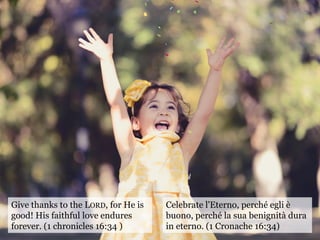 Give thanks to the LORD, for He is
good! His faithful love endures
forever. (1 chronicles 16:34 )
Celebrate l'Eterno, perché egli è
buono, perché la sua benignità dura
in eterno. (1 Cronache 16:34)
 