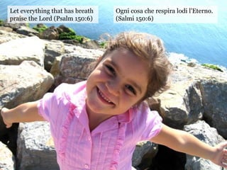 Let everything that has breath
praise the Lord (Psalm 150:6)
Ogni cosa che respira lodi l'Eterno.
(Salmi 150:6)
 