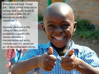 When we tell God "Good
job," think about what we're
saying, and really mean it,
we create a little bit of
heaven on earth for
ourselves.
Quando diciamo a Dio
«Bravo! Ben fatto!»
pensando a quello che
stiamo dicendo e
intendendolo sul serio,
creiamo per noi stessi un
po’ di paradiso sulla terra.
 