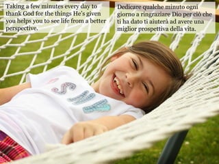 Taking a few minutes every day to
thank God for the things He’s given
you helps you to see life from a better
perspective.
Dedicare qualche minuto ogni
giorno a ringraziare Dio per ciò che
ti ha dato ti aiuterà ad avere una
miglior prospettiva della vita.
 