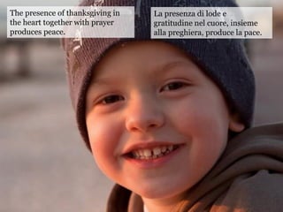 The presence of thanksgiving in
the heart together with prayer
produces peace.
La presenza di lode e
gratitudine nel cuore, insieme
alla preghiera, produce la pace.
 