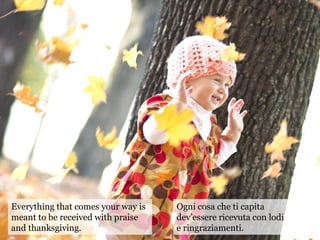 Everything that comes your way is
meant to be received with praise
and thanksgiving.
Ogni cosa che ti capita
dev’essere ricevuta con lodi
e ringraziamenti.
 