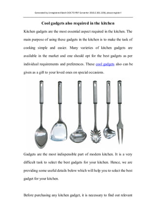 Generated by Unregistered Batch DOC TO PDF Converter 2010.2.301.1358, please register!



             Cool gadgets also required in the kitchen
Kitchen gadgets are the most essential aspect required in the kitchen. The

main purpose of using these gadgets in the kitchen is to make the task of

cooking simple and easier. Many varieties of kitchen gadgets are

available in the market and one should opt for the best gadgets as per

individual requirements and preferences. These cool gadgets also can be

given as a gift to your loved ones on special occasions.




Gadgets are the most indispensible part of modern kitchen. It is a very

difficult task to select the best gadgets for your kitchen. Hence, we are

providing some useful details below which will help you to select the best

gadget for your kitchen.



Before purchasing any kitchen gadget, it is necessary to find out relevant
 