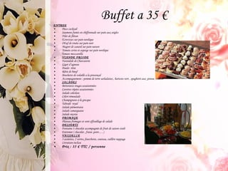 Buffet a 35 € ENTREE Piece cocktail Saumons fumés en chiffonnade sur pain aux seigles Filet de flétan Ecrevisses sur pain nordique OEuf de truite sur pain noir Magret de canard sur pain nature Tomate cerise et asperge sur pain nordique Tomate mozzarella VIANDE FROIDE Farandole de Charcuterie  Gigot d’agneau  Poulet  rôtie Rôtie de bœuf Brochette de volaille a la provençal  Accompagnement : pomme de terre sarladaises , haricots vert , spaghetti aux  pistou , endive  SALADES Betteraves rouges assaisonnées  Carottes râpées assaisonnées  Salade coleslaw  Céleri rémoulade  Champignons à la grecque  Taboulé  royal Salade piémontaise Salade camarguaise Salade niçoise FROMAGE Plateau fromages et sont effeuillage de salade DESSERTS Fontaine 3 chocolat accompagnée de fruit de saison ciselé  Entremet ( chocolat , fraise ,poire ,…) VAISSELLE 3 assiettes, 2 verres, fourchette, couteau, cuillère nappage Livraison incluse Prix : 35 € TTC / personne 