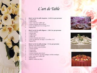 L’art de Table Pack 1 art de la table réception : 2.40 € ttc par personne 2 couverts plat 1 cuillère dessert 1 tasse + sous tasse +cuillère café 2 assiettes (entremet, plat ou dessert) 2 verres sur table (eau 24 cl, vin rouge 18 cl) Nappage blanc  Pack 2 art de la table élégance : 3.60 € ttc par personne 2 couverts entremet 2 couverts plat 1 cuillère dessert 1 cuillère café 3 assiettes (entremet, plat, dessert) 3 verres sur table (eau, vin rouge 37 cl, vin blanc 27 cl) Nappage blanc Pack 3 art de la table prestige : 7 € ttc par personne Choisissez votre table de réception Toutes les couleurs, toutes les formes 2 couverts entremet 2 couverts plat 1 cuillère dessert 3 assiettes (entremet, plat, dessert) 3 verres sur table (eau, vin rouge oenologue, vin blanc oenologue) 1 tasse + sous tasse +cuillère café Nappage blanc Organza ( couleur aux choix ) 