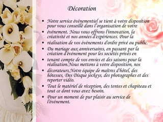 Décoration Notre service événementiel se tient à votre disposition pour vous conseillé dans l’organisation de votre événement. Nous vous offrons l'innovation, la créativité et nos années d'expériences. Pour la réalisation de vos événements d'ordre privé ou public. Du mariage aux anniversaires, en passant par la création d'événement pour les sociétés privés en tenant compte de vos envies et des saisons pour la réalisation.Nous mettons à votre disposition, nos décorateurs,Notre équipe de maîtres d'hôtel, des hôtesses, Des Disque jockeys, des photographes et des reporter vidéo. Tout le matériel de réception, des tentes et chapiteau et tout ce dont vous avez besoin. Pour un moment de pur plaisir au service de l'événement. 