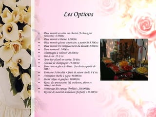 Les Options Pièce montée en cône sur chariot (3 choux par personne): 4.50€ttc Pièce montée à thème: 6.50€ttc Pièce montée gâteau américain: a partir de 8.50€ttc Pièce montée En remplacement du dessert: 2.00€ttc Trou normand: 1.00€ttc Champagne à volonté: 20.00€ttc Bar à vin: 15 € ttc Open bar alcools en soirée: 20 €ttc Cascade de champagne: 75.00€ttc Structure en glace à thème : Sur devis a partir de 300 € Fontaine 3 chocolat + fruit de saison ciselé: 8 € ttc Animation Barbe à papa: 90.00€ttc Stand crêpes et gaufres: 90.00€ttc Repas des prestataires (dj, orchestre, photo et vidéo): sur devis Nettoyage des espaces (forfait) : 200.00€ttc Reprise de matériel lendemain (forfait): 130.00€ttc 