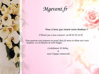 Mgevent.fr Vous n’avez pas trouvé votre bonheur ?  N’hésiter pas a nous contacter  au 09.50 .92.14.20 Nous pouvons vous proposer un grand choix de menu en thème avec votre réception  et à la hauteur de votre budget . Cordialement M Méhay et toute l’équipe commerciale 