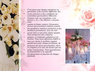 C'est parce que chaque entreprise ou particulier a des besoins différents, des envies précises et des conditions ou contraintes particulières MGevent Traiteur crée vos réceptions « sur mesure ». Le « Sur Mesure » est pour nous, comme en haute couture, l'assurance d'avoir une prestation réalisée à partir des meilleures matières premières et des meilleurs prestataires, avec un réel savoir faire et une forte valeur ajoutée. Nous proposons des solutions uniques, et originales adaptées à vos besoins. Nous nous efforçons d'offrir à tous nos clients le meilleur rapport qualité prix pour chaque prestation, de proposer des devis personnalisé, clairs et complets et le suivi du dossier par un même interlocuteur. Nous garantissons la disponibilité et la capacité d'organisation en fonction de chaque demande. 