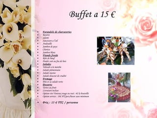 Farandole de charcuteries Rosette salami Saucisson a l’ail Andouille Jambon de pays Chorizo Jambon blanc Viande froide Rôti de bœuf Poulet cuit au feu de bois  Salades Taboulé a la menthe  Salade piémontaise Salade niçoise  Salade douceur de crudité Fromage Brie et sa salade verte Desserts Tartes au fruit  Livraison incluse Option vin Ventoux rouge ou rosé : 4€ la bouteille Option service : 18€ HT/pers/heure sans minimum  Prix : 15 € TTC / personne Buffet a 15 € 