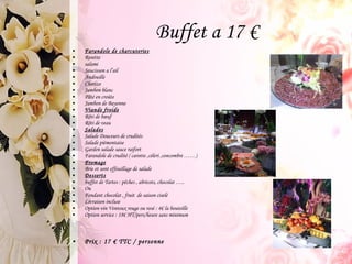Farandole de charcuteries Rosette salami Saucisson a l’ail Andouille Chorizo Jambon blanc Pâté en croûte Jambon de Bayonne Viande froide Rôti de bœuf Rôti de veau Salades Salade Douceurs de crudités Salade piémontaise Garden salade sauce raifort Farandole de crudité ( carotte ,céleri ,concombre ……) Fromage Brie et sont effeuillage de salade Desserts buffet de Tartes : pêches , abricots, chocolat ….. Ou Fondant chocolat , fruit  de saison ciselé Livraison incluse Option vin Ventoux rouge ou rosé : 4€ la bouteille Option service : 18€ HT/pers/heure sans minimum  Prix : 17 € TTC / personne Buffet a 17 € 