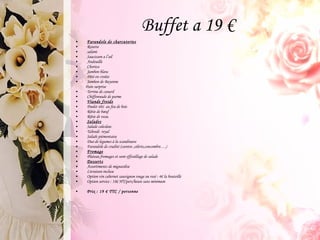 Buffet a 19 € Farandole de charcuteries Rosette salami Saucisson a l’ail Andouille Chorizo Jambon blanc Pâté en croûte Jambon de Bayonne Pain surprise Terrine de canard Chiffonnade de parme Viande froide Poulet rôti  au feu de bois Rôtie de bœuf Rôtie de veau Salades Salade coleslaw Taboulé  royal Salade piémontaise Duo de legumes à la scandinave Farandole de crudité (carotte ,céleris,concombre….) Fromage Plateau fromages et sont effeuillage de salade Desserts Assortiments de mignardise Livraison incluse Option vin cabernet sauvignon rouge ou rosé : 4€ la bouteille Option service : 18€ HT/pers/heure sans minimum  Prix : 19 € TTC / personne 
