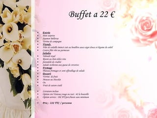 Buffet a 22 €  Entrée Pain surprise Saumon Bellevue Terrine de campagne Viande  Filet de volaille émincé cuit au bouillon sauce aigre douce et légume du soleil Contre filet rôti au parmesan Salades Taboulé royal Risoni au thon dolce vita farandole de crudité Salade sicilienne aux queue de crevettes Fromage Plateau fromages et sont effeuillage de salade Dessert Verrine  de fruit  Mousse au chocolat Ou  Fruit de saison ciselé Livraison incluse Option vin Ventoux rouge ou rosé : 4€ la bouteille Option service : 18€ HT/pers/heure sans minimum  Prix : 22€ TTC / personne 