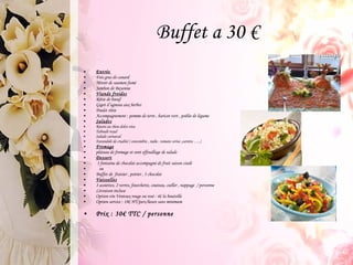 Buffet a 30 € Entrée   Fois gras de canard Miroir de saumon fumé Jambon de Bayonne Viande froides Rôtie de boeuf Gigot d’agneau aux herbes Poulet rôtie Accompagnement : pomme de terre , haricot vert , poêlée de légume Salades Risoni au thon dolce vita  Taboulé royal  Salade carnaval Farandole de crudité ( concombre , radie , tomate cerise ,carotte …..) Fromage plateau de fromage et sont effeuillage de salade Dessert 3 fontaine de chocolat accompagné de fruit saison ciselé ou  Buffet de  fraisier , poirier , 3 chocolat Vaisselles 3 assiettes, 2 verres, fourchette, couteau, cuiller , nappage  / personne Livraison incluse Option vin Ventoux rouge ou rosé : 4€ la bouteille Option service : 18€ HT/pers/heure sans minimum  Prix : 30€ TTC / personne 