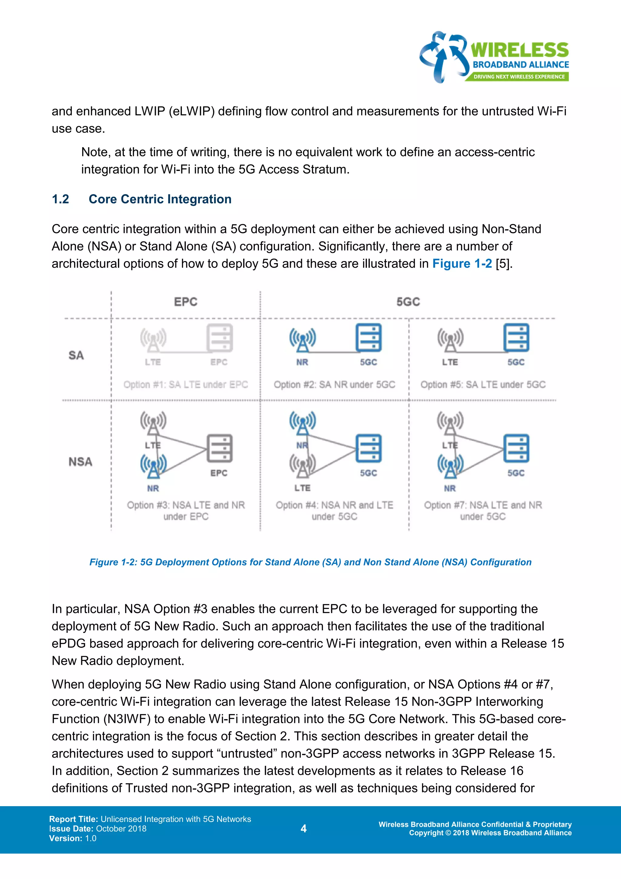 Report Title: Unlicensed Integration with 5G Networks
Issue Date: October 2018
Version: 1.0
4 Wireless Broadband Alliance Confidential & Proprietary
Copyright © 2018 Wireless Broadband Alliance
and enhanced LWIP (eLWIP) defining flow control and measurements for the untrusted Wi-Fi
use case.
Note, at the time of writing, there is no equivalent work to define an access-centric
integration for Wi-Fi into the 5G Access Stratum.
1.2 Core Centric Integration
Core centric integration within a 5G deployment can either be achieved using Non-Stand
Alone (NSA) or Stand Alone (SA) configuration. Significantly, there are a number of
architectural options of how to deploy 5G and these are illustrated in Figure 1-2 [5].
Figure 1-2: 5G Deployment Options for Stand Alone (SA) and Non Stand Alone (NSA) Configuration
In particular, NSA Option #3 enables the current EPC to be leveraged for supporting the
deployment of 5G New Radio. Such an approach then facilitates the use of the traditional
ePDG based approach for delivering core-centric Wi-Fi integration, even within a Release 15
New Radio deployment.
When deploying 5G New Radio using Stand Alone configuration, or NSA Options #4 or #7,
core-centric Wi-Fi integration can leverage the latest Release 15 Non-3GPP Interworking
Function (N3IWF) to enable Wi-Fi integration into the 5G Core Network. This 5G-based core-
centric integration is the focus of Section 2. This section describes in greater detail the
architectures used to support “untrusted” non-3GPP access networks in 3GPP Release 15.
In addition, Section 2 summarizes the latest developments as it relates to Release 16
definitions of Trusted non-3GPP integration, as well as techniques being considered for
 
