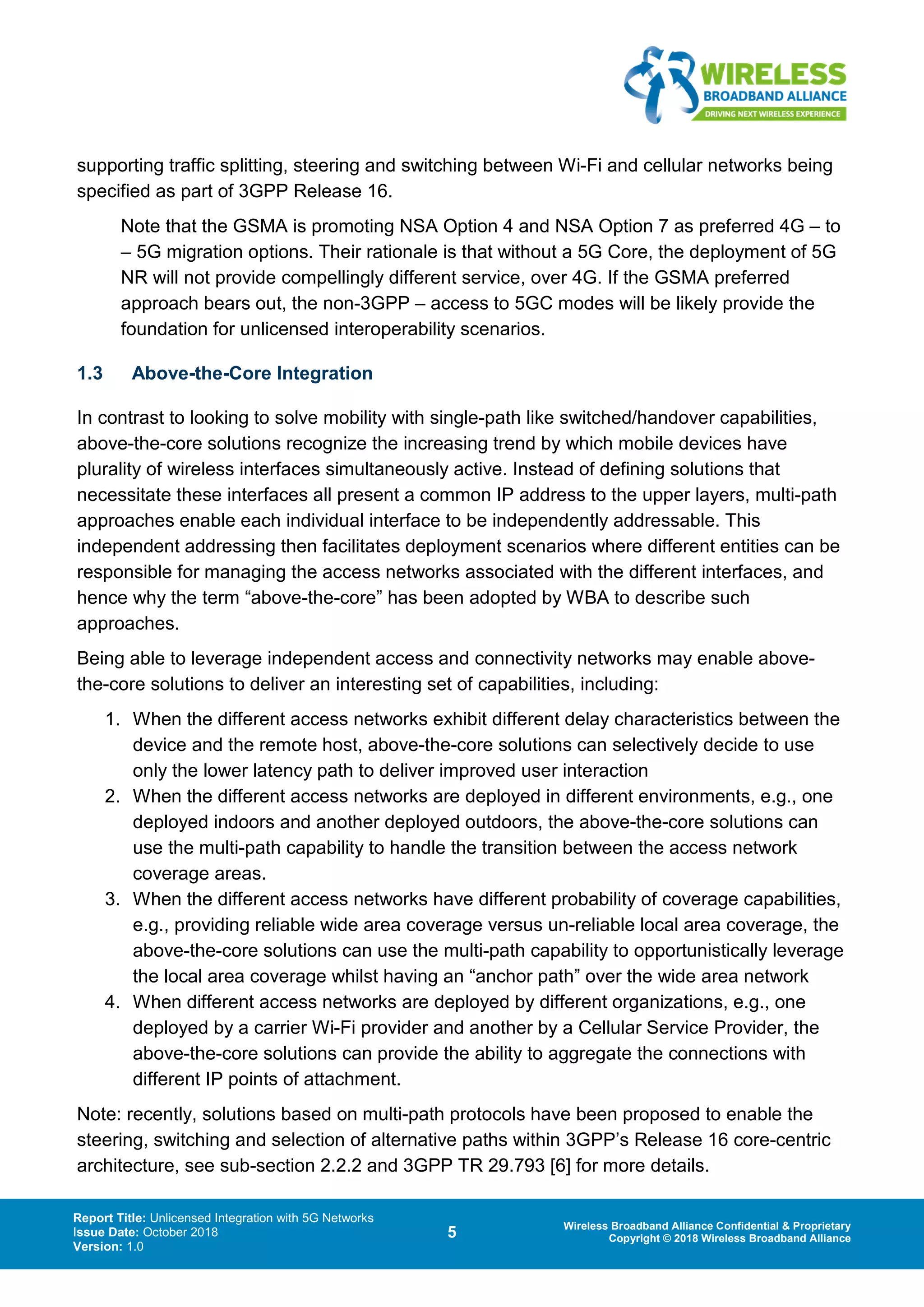 Report Title: Unlicensed Integration with 5G Networks
Issue Date: October 2018
Version: 1.0
5 Wireless Broadband Alliance Confidential & Proprietary
Copyright © 2018 Wireless Broadband Alliance
supporting traffic splitting, steering and switching between Wi-Fi and cellular networks being
specified as part of 3GPP Release 16.
Note that the GSMA is promoting NSA Option 4 and NSA Option 7 as preferred 4G – to
– 5G migration options. Their rationale is that without a 5G Core, the deployment of 5G
NR will not provide compellingly different service, over 4G. If the GSMA preferred
approach bears out, the non-3GPP – access to 5GC modes will be likely provide the
foundation for unlicensed interoperability scenarios.
1.3 Above-the-Core Integration
In contrast to looking to solve mobility with single-path like switched/handover capabilities,
above-the-core solutions recognize the increasing trend by which mobile devices have
plurality of wireless interfaces simultaneously active. Instead of defining solutions that
necessitate these interfaces all present a common IP address to the upper layers, multi-path
approaches enable each individual interface to be independently addressable. This
independent addressing then facilitates deployment scenarios where different entities can be
responsible for managing the access networks associated with the different interfaces, and
hence why the term “above-the-core” has been adopted by WBA to describe such
approaches.
Being able to leverage independent access and connectivity networks may enable above-
the-core solutions to deliver an interesting set of capabilities, including:
1. When the different access networks exhibit different delay characteristics between the
device and the remote host, above-the-core solutions can selectively decide to use
only the lower latency path to deliver improved user interaction
2. When the different access networks are deployed in different environments, e.g., one
deployed indoors and another deployed outdoors, the above-the-core solutions can
use the multi-path capability to handle the transition between the access network
coverage areas.
3. When the different access networks have different probability of coverage capabilities,
e.g., providing reliable wide area coverage versus un-reliable local area coverage, the
above-the-core solutions can use the multi-path capability to opportunistically leverage
the local area coverage whilst having an “anchor path” over the wide area network
4. When different access networks are deployed by different organizations, e.g., one
deployed by a carrier Wi-Fi provider and another by a Cellular Service Provider, the
above-the-core solutions can provide the ability to aggregate the connections with
different IP points of attachment.
Note: recently, solutions based on multi-path protocols have been proposed to enable the
steering, switching and selection of alternative paths within 3GPP’s Release 16 core-centric
architecture, see sub-section 2.2.2 and 3GPP TR 29.793 [6] for more details.
 