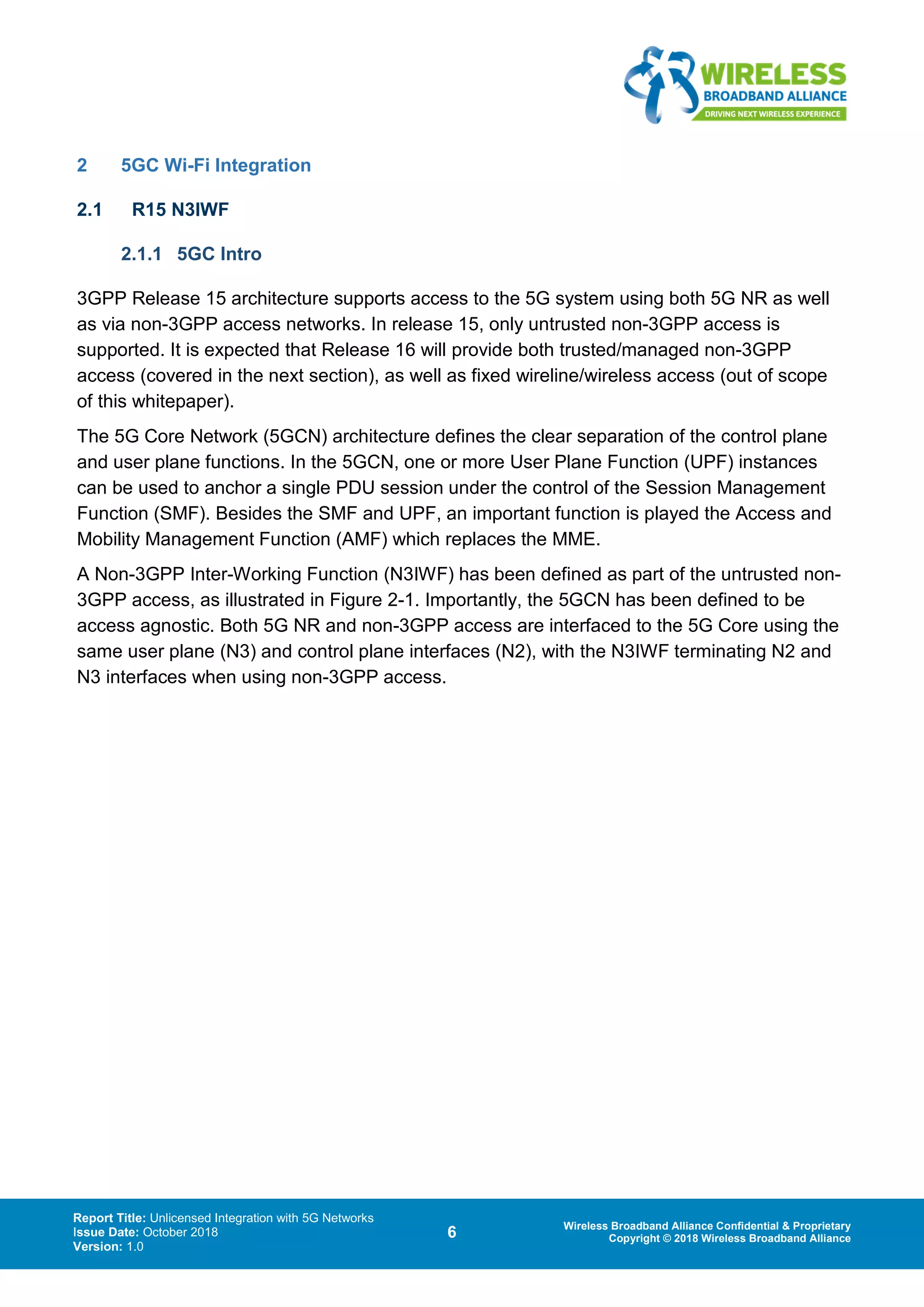 Report Title: Unlicensed Integration with 5G Networks
Issue Date: October 2018
Version: 1.0
6 Wireless Broadband Alliance Confidential & Proprietary
Copyright © 2018 Wireless Broadband Alliance
2 5GC Wi-Fi Integration
2.1 R15 N3IWF
2.1.1 5GC Intro
3GPP Release 15 architecture supports access to the 5G system using both 5G NR as well
as via non-3GPP access networks. In release 15, only untrusted non-3GPP access is
supported. It is expected that Release 16 will provide both trusted/managed non-3GPP
access (covered in the next section), as well as fixed wireline/wireless access (out of scope
of this whitepaper).
The 5G Core Network (5GCN) architecture defines the clear separation of the control plane
and user plane functions. In the 5GCN, one or more User Plane Function (UPF) instances
can be used to anchor a single PDU session under the control of the Session Management
Function (SMF). Besides the SMF and UPF, an important function is played the Access and
Mobility Management Function (AMF) which replaces the MME.
A Non-3GPP Inter-Working Function (N3IWF) has been defined as part of the untrusted non-
3GPP access, as illustrated in Figure 2-1. Importantly, the 5GCN has been defined to be
access agnostic. Both 5G NR and non-3GPP access are interfaced to the 5G Core using the
same user plane (N3) and control plane interfaces (N2), with the N3IWF terminating N2 and
N3 interfaces when using non-3GPP access.
 