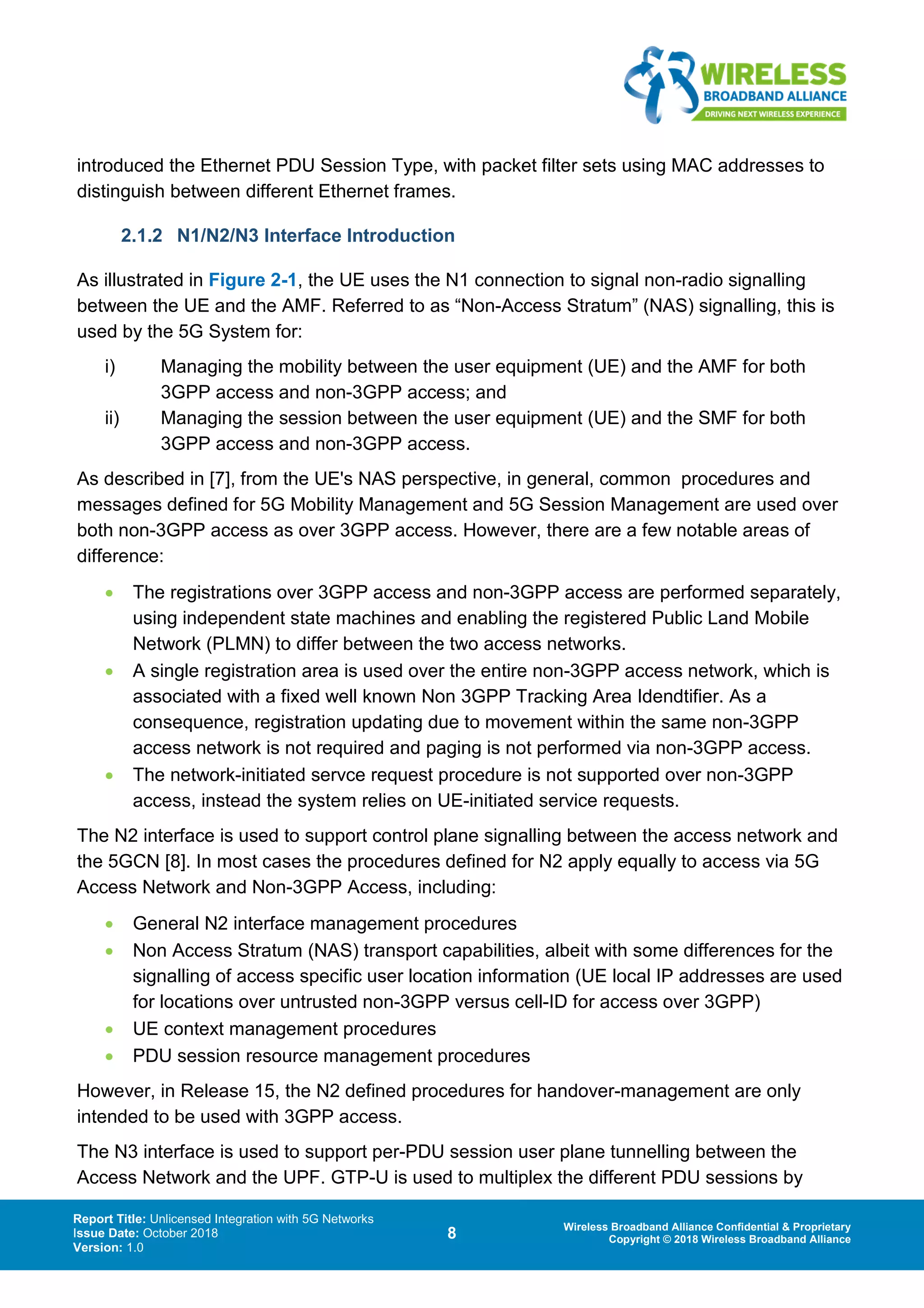 Report Title: Unlicensed Integration with 5G Networks
Issue Date: October 2018
Version: 1.0
8 Wireless Broadband Alliance Confidential & Proprietary
Copyright © 2018 Wireless Broadband Alliance
introduced the Ethernet PDU Session Type, with packet filter sets using MAC addresses to
distinguish between different Ethernet frames.
2.1.2 N1/N2/N3 Interface Introduction
As illustrated in Figure 2-1, the UE uses the N1 connection to signal non-radio signalling
between the UE and the AMF. Referred to as “Non-Access Stratum” (NAS) signalling, this is
used by the 5G System for:
i) Managing the mobility between the user equipment (UE) and the AMF for both
3GPP access and non-3GPP access; and
ii) Managing the session between the user equipment (UE) and the SMF for both
3GPP access and non-3GPP access.
As described in [7], from the UE's NAS perspective, in general, common procedures and
messages defined for 5G Mobility Management and 5G Session Management are used over
both non-3GPP access as over 3GPP access. However, there are a few notable areas of
difference:
• The registrations over 3GPP access and non-3GPP access are performed separately,
using independent state machines and enabling the registered Public Land Mobile
Network (PLMN) to differ between the two access networks.
• A single registration area is used over the entire non-3GPP access network, which is
associated with a fixed well known Non 3GPP Tracking Area Idendtifier. As a
consequence, registration updating due to movement within the same non-3GPP
access network is not required and paging is not performed via non-3GPP access.
• The network-initiated servce request procedure is not supported over non-3GPP
access, instead the system relies on UE-initiated service requests.
The N2 interface is used to support control plane signalling between the access network and
the 5GCN [8]. In most cases the procedures defined for N2 apply equally to access via 5G
Access Network and Non-3GPP Access, including:
• General N2 interface management procedures
• Non Access Stratum (NAS) transport capabilities, albeit with some differences for the
signalling of access specific user location information (UE local IP addresses are used
for locations over untrusted non-3GPP versus cell-ID for access over 3GPP)
• UE context management procedures
• PDU session resource management procedures
However, in Release 15, the N2 defined procedures for handover-management are only
intended to be used with 3GPP access.
The N3 interface is used to support per-PDU session user plane tunnelling between the
Access Network and the UPF. GTP-U is used to multiplex the different PDU sessions by
 