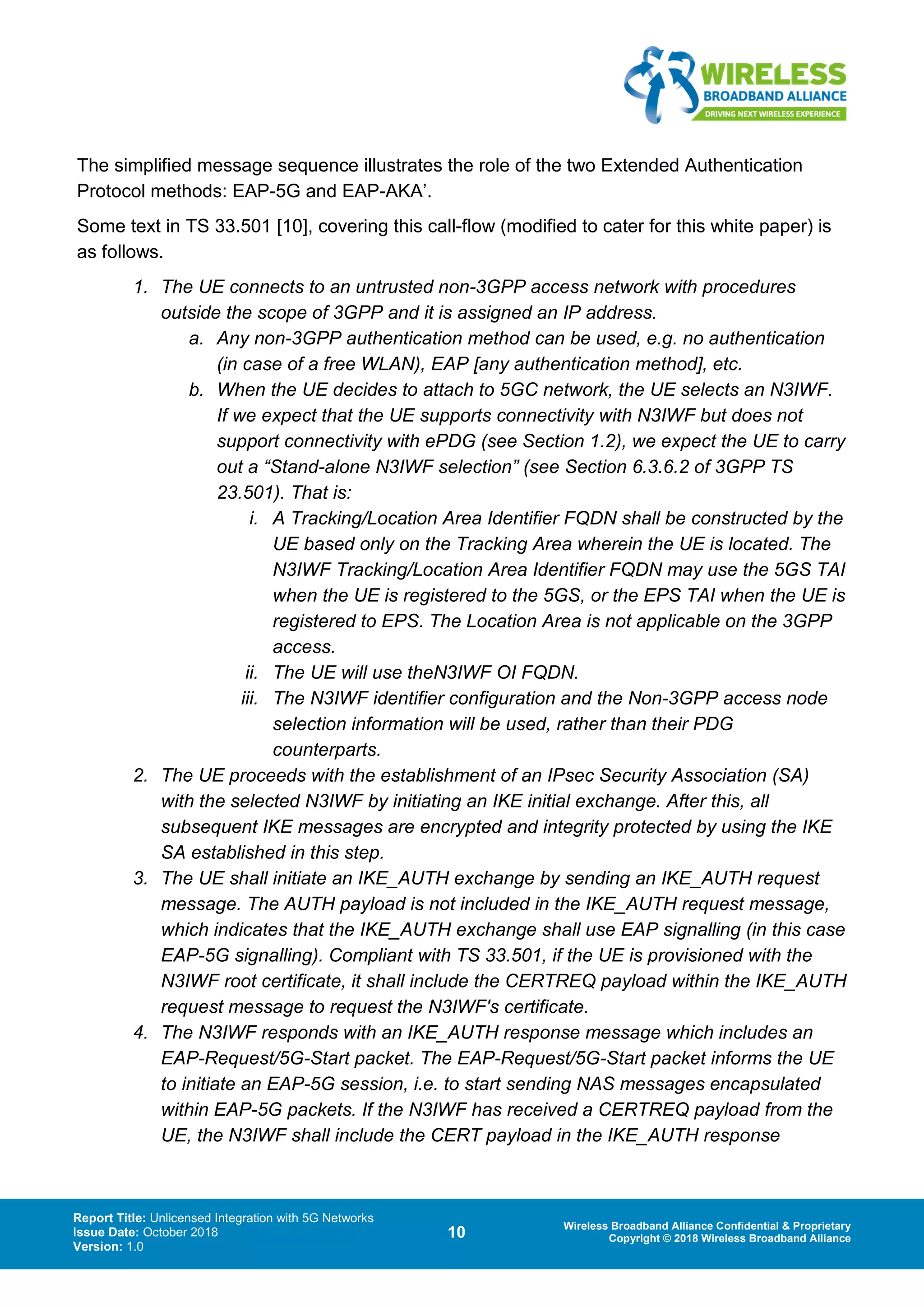 Report Title: Unlicensed Integration with 5G Networks
Issue Date: October 2018
Version: 1.0
10 Wireless Broadband Alliance Confidential & Proprietary
Copyright © 2018 Wireless Broadband Alliance
The simplified message sequence illustrates the role of the two Extended Authentication
Protocol methods: EAP-5G and EAP-AKA’.
Some text in TS 33.501 [10], covering this call-flow (modified to cater for this white paper) is
as follows.
1. The UE connects to an untrusted non-3GPP access network with procedures
outside the scope of 3GPP and it is assigned an IP address.
a. Any non-3GPP authentication method can be used, e.g. no authentication
(in case of a free WLAN), EAP [any authentication method], etc.
b. When the UE decides to attach to 5GC network, the UE selects an N3IWF.
If we expect that the UE supports connectivity with N3IWF but does not
support connectivity with ePDG (see Section 1.2), we expect the UE to carry
out a “Stand-alone N3IWF selection” (see Section 6.3.6.2 of 3GPP TS
23.501). That is:
i. A Tracking/Location Area Identifier FQDN shall be constructed by the
UE based only on the Tracking Area wherein the UE is located. The
N3IWF Tracking/Location Area Identifier FQDN may use the 5GS TAI
when the UE is registered to the 5GS, or the EPS TAI when the UE is
registered to EPS. The Location Area is not applicable on the 3GPP
access.
ii. The UE will use theN3IWF OI FQDN.
iii. The N3IWF identifier configuration and the Non-3GPP access node
selection information will be used, rather than their PDG
counterparts.
2. The UE proceeds with the establishment of an IPsec Security Association (SA)
with the selected N3IWF by initiating an IKE initial exchange. After this, all
subsequent IKE messages are encrypted and integrity protected by using the IKE
SA established in this step.
3. The UE shall initiate an IKE_AUTH exchange by sending an IKE_AUTH request
message. The AUTH payload is not included in the IKE_AUTH request message,
which indicates that the IKE_AUTH exchange shall use EAP signalling (in this case
EAP-5G signalling). Compliant with TS 33.501, if the UE is provisioned with the
N3IWF root certificate, it shall include the CERTREQ payload within the IKE_AUTH
request message to request the N3IWF's certificate.
4. The N3IWF responds with an IKE_AUTH response message which includes an
EAP-Request/5G-Start packet. The EAP-Request/5G-Start packet informs the UE
to initiate an EAP-5G session, i.e. to start sending NAS messages encapsulated
within EAP-5G packets. If the N3IWF has received a CERTREQ payload from the
UE, the N3IWF shall include the CERT payload in the IKE_AUTH response
 