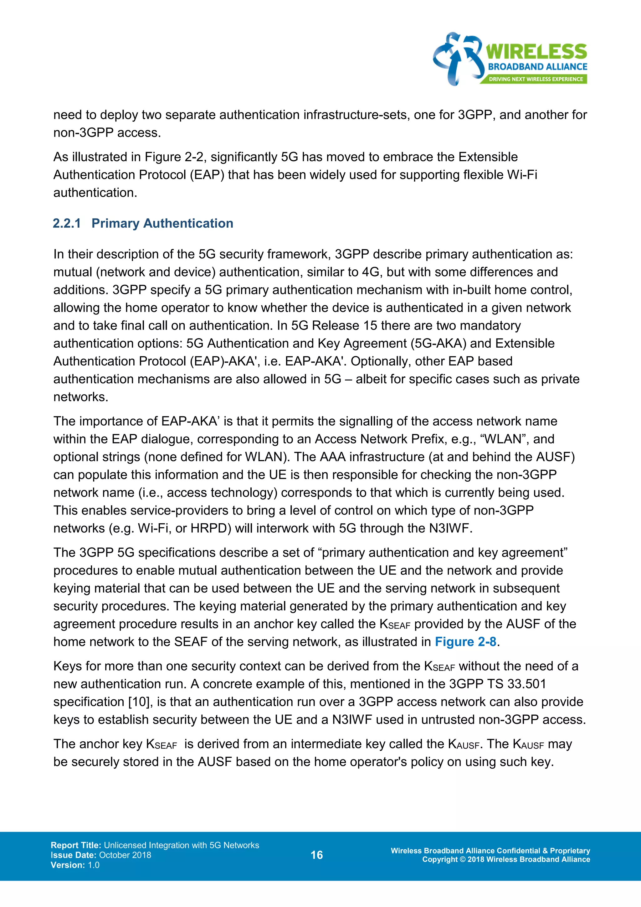 Report Title: Unlicensed Integration with 5G Networks
Issue Date: October 2018
Version: 1.0
16 Wireless Broadband Alliance Confidential & Proprietary
Copyright © 2018 Wireless Broadband Alliance
need to deploy two separate authentication infrastructure-sets, one for 3GPP, and another for
non-3GPP access.
As illustrated in Figure 2-2, significantly 5G has moved to embrace the Extensible
Authentication Protocol (EAP) that has been widely used for supporting flexible Wi-Fi
authentication.
2.2.1 Primary Authentication
In their description of the 5G security framework, 3GPP describe primary authentication as:
mutual (network and device) authentication, similar to 4G, but with some differences and
additions. 3GPP specify a 5G primary authentication mechanism with in-built home control,
allowing the home operator to know whether the device is authenticated in a given network
and to take final call on authentication. In 5G Release 15 there are two mandatory
authentication options: 5G Authentication and Key Agreement (5G-AKA) and Extensible
Authentication Protocol (EAP)-AKA', i.e. EAP-AKA'. Optionally, other EAP based
authentication mechanisms are also allowed in 5G – albeit for specific cases such as private
networks.
The importance of EAP-AKA’ is that it permits the signalling of the access network name
within the EAP dialogue, corresponding to an Access Network Prefix, e.g., “WLAN”, and
optional strings (none defined for WLAN). The AAA infrastructure (at and behind the AUSF)
can populate this information and the UE is then responsible for checking the non-3GPP
network name (i.e., access technology) corresponds to that which is currently being used.
This enables service-providers to bring a level of control on which type of non-3GPP
networks (e.g. Wi-Fi, or HRPD) will interwork with 5G through the N3IWF.
The 3GPP 5G specifications describe a set of “primary authentication and key agreement”
procedures to enable mutual authentication between the UE and the network and provide
keying material that can be used between the UE and the serving network in subsequent
security procedures. The keying material generated by the primary authentication and key
agreement procedure results in an anchor key called the KSEAF provided by the AUSF of the
home network to the SEAF of the serving network, as illustrated in Figure 2-8.
Keys for more than one security context can be derived from the KSEAF without the need of a
new authentication run. A concrete example of this, mentioned in the 3GPP TS 33.501
specification [10], is that an authentication run over a 3GPP access network can also provide
keys to establish security between the UE and a N3IWF used in untrusted non-3GPP access.
The anchor key KSEAF is derived from an intermediate key called the KAUSF. The KAUSF may
be securely stored in the AUSF based on the home operator's policy on using such key.
 