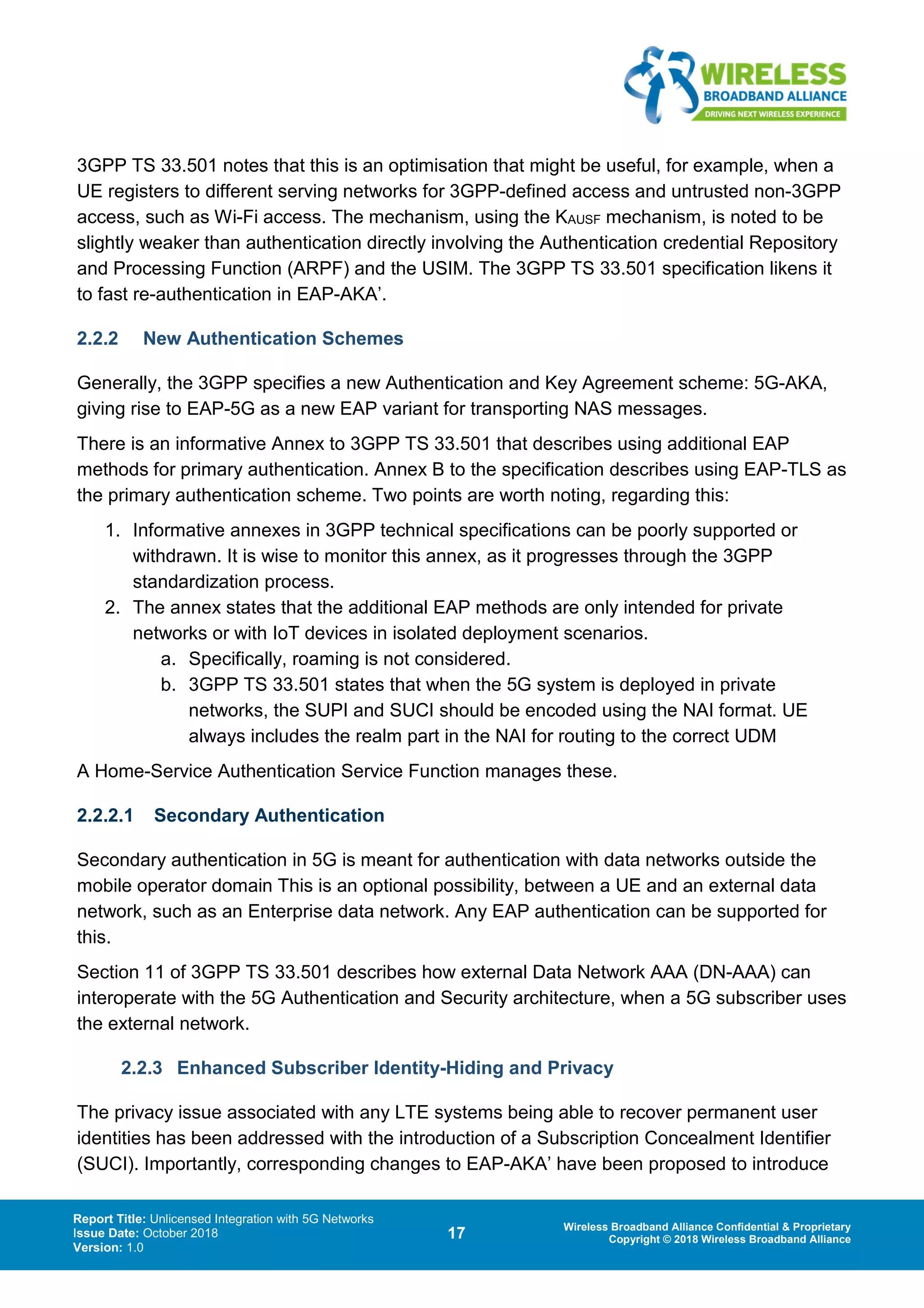 Report Title: Unlicensed Integration with 5G Networks
Issue Date: October 2018
Version: 1.0
17 Wireless Broadband Alliance Confidential & Proprietary
Copyright © 2018 Wireless Broadband Alliance
3GPP TS 33.501 notes that this is an optimisation that might be useful, for example, when a
UE registers to different serving networks for 3GPP-defined access and untrusted non-3GPP
access, such as Wi-Fi access. The mechanism, using the KAUSF mechanism, is noted to be
slightly weaker than authentication directly involving the Authentication credential Repository
and Processing Function (ARPF) and the USIM. The 3GPP TS 33.501 specification likens it
to fast re-authentication in EAP-AKA’.
2.2.2 New Authentication Schemes
Generally, the 3GPP specifies a new Authentication and Key Agreement scheme: 5G-AKA,
giving rise to EAP-5G as a new EAP variant for transporting NAS messages.
There is an informative Annex to 3GPP TS 33.501 that describes using additional EAP
methods for primary authentication. Annex B to the specification describes using EAP-TLS as
the primary authentication scheme. Two points are worth noting, regarding this:
1. Informative annexes in 3GPP technical specifications can be poorly supported or
withdrawn. It is wise to monitor this annex, as it progresses through the 3GPP
standardization process.
2. The annex states that the additional EAP methods are only intended for private
networks or with IoT devices in isolated deployment scenarios.
a. Specifically, roaming is not considered.
b. 3GPP TS 33.501 states that when the 5G system is deployed in private
networks, the SUPI and SUCI should be encoded using the NAI format. UE
always includes the realm part in the NAI for routing to the correct UDM
A Home-Service Authentication Service Function manages these.
2.2.2.1 Secondary Authentication
Secondary authentication in 5G is meant for authentication with data networks outside the
mobile operator domain This is an optional possibility, between a UE and an external data
network, such as an Enterprise data network. Any EAP authentication can be supported for
this.
Section 11 of 3GPP TS 33.501 describes how external Data Network AAA (DN-AAA) can
interoperate with the 5G Authentication and Security architecture, when a 5G subscriber uses
the external network.
2.2.3 Enhanced Subscriber Identity-Hiding and Privacy
The privacy issue associated with any LTE systems being able to recover permanent user
identities has been addressed with the introduction of a Subscription Concealment Identifier
(SUCI). Importantly, corresponding changes to EAP-AKA’ have been proposed to introduce
 