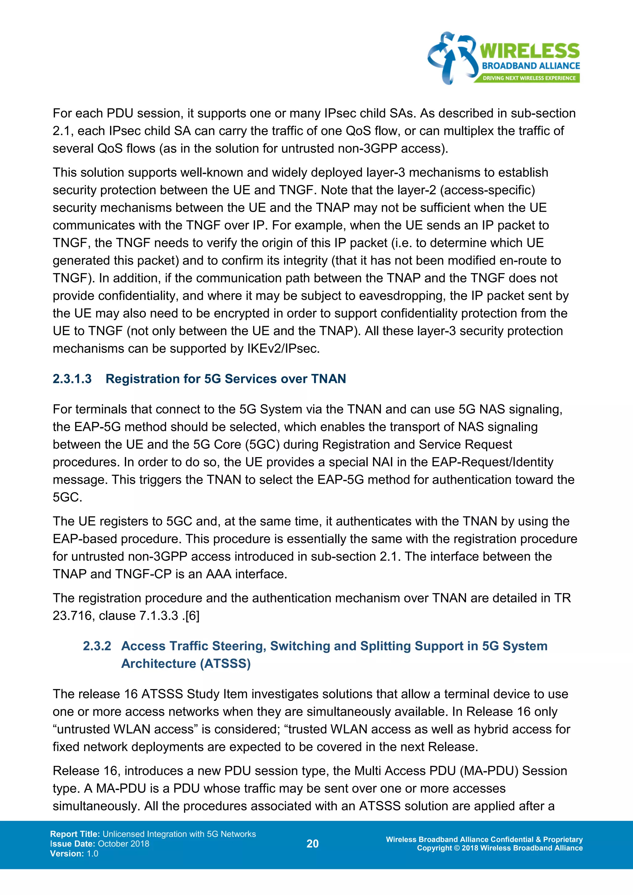 Report Title: Unlicensed Integration with 5G Networks
Issue Date: October 2018
Version: 1.0
20 Wireless Broadband Alliance Confidential & Proprietary
Copyright © 2018 Wireless Broadband Alliance
For each PDU session, it supports one or many IPsec child SAs. As described in sub-section
2.1, each IPsec child SA can carry the traffic of one QoS flow, or can multiplex the traffic of
several QoS flows (as in the solution for untrusted non-3GPP access).
This solution supports well-known and widely deployed layer-3 mechanisms to establish
security protection between the UE and TNGF. Note that the layer-2 (access-specific)
security mechanisms between the UE and the TNAP may not be sufficient when the UE
communicates with the TNGF over IP. For example, when the UE sends an IP packet to
TNGF, the TNGF needs to verify the origin of this IP packet (i.e. to determine which UE
generated this packet) and to confirm its integrity (that it has not been modified en-route to
TNGF). In addition, if the communication path between the TNAP and the TNGF does not
provide confidentiality, and where it may be subject to eavesdropping, the IP packet sent by
the UE may also need to be encrypted in order to support confidentiality protection from the
UE to TNGF (not only between the UE and the TNAP). All these layer-3 security protection
mechanisms can be supported by IKEv2/IPsec.
2.3.1.3 Registration for 5G Services over TNAN
For terminals that connect to the 5G System via the TNAN and can use 5G NAS signaling,
the EAP-5G method should be selected, which enables the transport of NAS signaling
between the UE and the 5G Core (5GC) during Registration and Service Request
procedures. In order to do so, the UE provides a special NAI in the EAP-Request/Identity
message. This triggers the TNAN to select the EAP-5G method for authentication toward the
5GC.
The UE registers to 5GC and, at the same time, it authenticates with the TNAN by using the
EAP-based procedure. This procedure is essentially the same with the registration procedure
for untrusted non-3GPP access introduced in sub-section 2.1. The interface between the
TNAP and TNGF-CP is an AAA interface.
The registration procedure and the authentication mechanism over TNAN are detailed in TR
23.716, clause 7.1.3.3 .[6]
2.3.2 Access Traffic Steering, Switching and Splitting Support in 5G System
Architecture (ATSSS)
The release 16 ATSSS Study Item investigates solutions that allow a terminal device to use
one or more access networks when they are simultaneously available. In Release 16 only
“untrusted WLAN access” is considered; “trusted WLAN access as well as hybrid access for
fixed network deployments are expected to be covered in the next Release.
Release 16, introduces a new PDU session type, the Multi Access PDU (MA-PDU) Session
type. A MA-PDU is a PDU whose traffic may be sent over one or more accesses
simultaneously. All the procedures associated with an ATSSS solution are applied after a
 