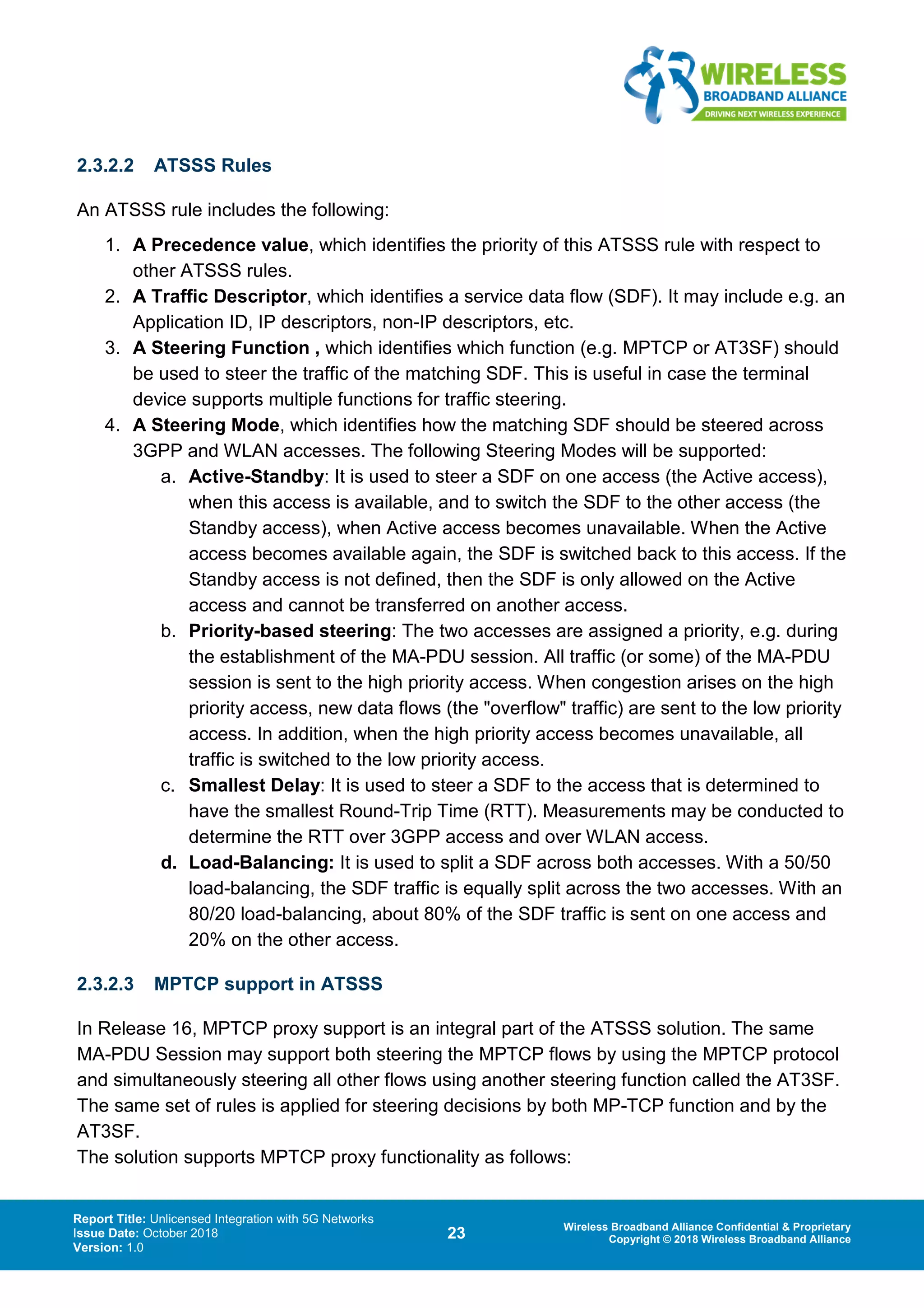 Report Title: Unlicensed Integration with 5G Networks
Issue Date: October 2018
Version: 1.0
23 Wireless Broadband Alliance Confidential & Proprietary
Copyright © 2018 Wireless Broadband Alliance
2.3.2.2 ATSSS Rules
An ATSSS rule includes the following:
1. A Precedence value, which identifies the priority of this ATSSS rule with respect to
other ATSSS rules.
2. A Traffic Descriptor, which identifies a service data flow (SDF). It may include e.g. an
Application ID, IP descriptors, non-IP descriptors, etc.
3. A Steering Function , which identifies which function (e.g. MPTCP or AT3SF) should
be used to steer the traffic of the matching SDF. This is useful in case the terminal
device supports multiple functions for traffic steering.
4. A Steering Mode, which identifies how the matching SDF should be steered across
3GPP and WLAN accesses. The following Steering Modes will be supported:
a. Active-Standby: It is used to steer a SDF on one access (the Active access),
when this access is available, and to switch the SDF to the other access (the
Standby access), when Active access becomes unavailable. When the Active
access becomes available again, the SDF is switched back to this access. If the
Standby access is not defined, then the SDF is only allowed on the Active
access and cannot be transferred on another access.
b. Priority-based steering: The two accesses are assigned a priority, e.g. during
the establishment of the MA-PDU session. All traffic (or some) of the MA-PDU
session is sent to the high priority access. When congestion arises on the high
priority access, new data flows (the "overflow" traffic) are sent to the low priority
access. In addition, when the high priority access becomes unavailable, all
traffic is switched to the low priority access.
c. Smallest Delay: It is used to steer a SDF to the access that is determined to
have the smallest Round-Trip Time (RTT). Measurements may be conducted to
determine the RTT over 3GPP access and over WLAN access.
d. Load-Balancing: It is used to split a SDF across both accesses. With a 50/50
load-balancing, the SDF traffic is equally split across the two accesses. With an
80/20 load-balancing, about 80% of the SDF traffic is sent on one access and
20% on the other access.
2.3.2.3 MPTCP support in ATSSS
In Release 16, MPTCP proxy support is an integral part of the ATSSS solution. The same
MA-PDU Session may support both steering the MPTCP flows by using the MPTCP protocol
and simultaneously steering all other flows using another steering function called the AT3SF.
The same set of rules is applied for steering decisions by both MP-TCP function and by the
AT3SF.
The solution supports MPTCP proxy functionality as follows:
 