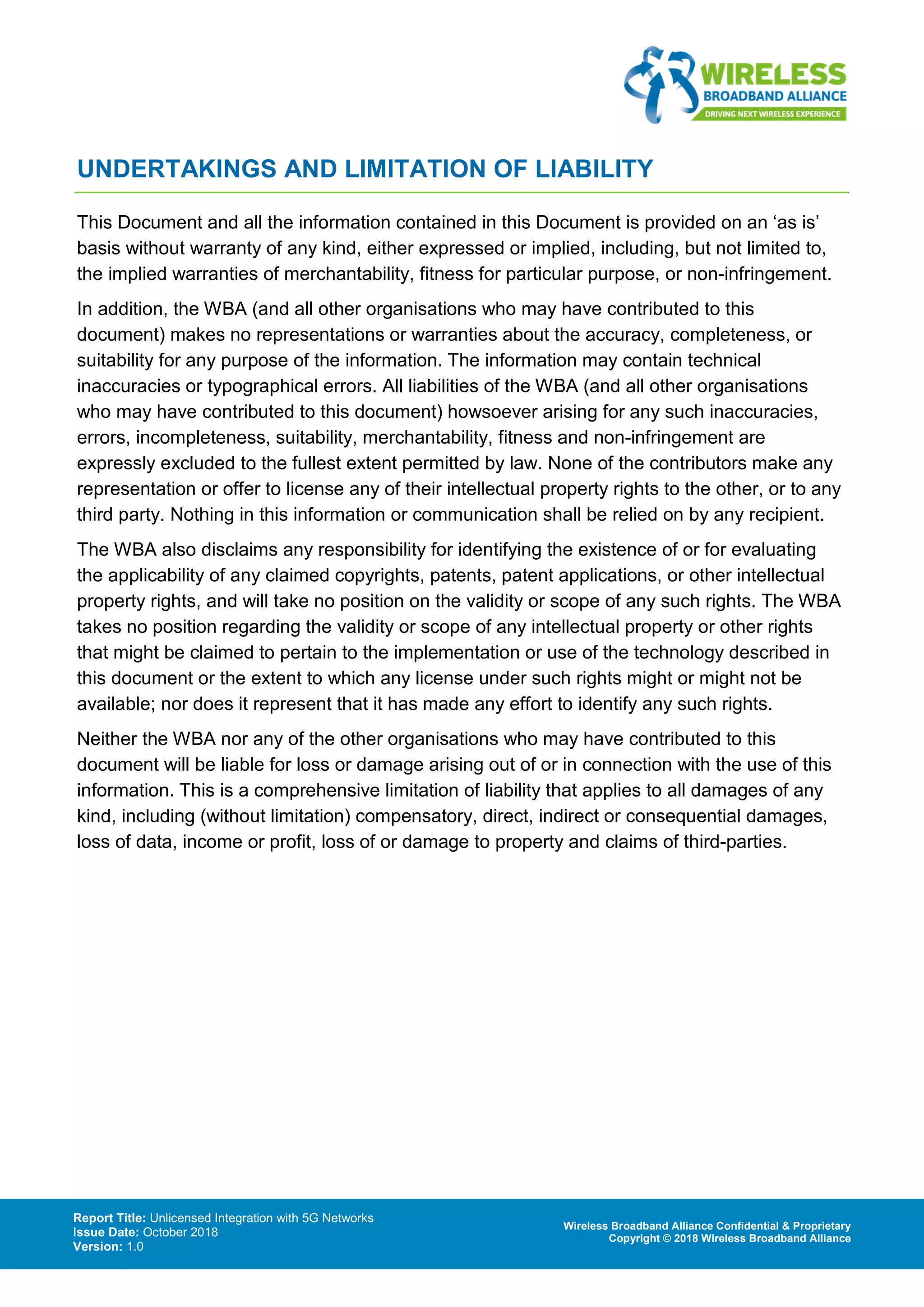 Report Title: Unlicensed Integration with 5G Networks
Issue Date: October 2018
Version: 1.0
Wireless Broadband Alliance Confidential & Proprietary
Copyright © 2018 Wireless Broadband Alliance
UNDERTAKINGS AND LIMITATION OF LIABILITY
This Document and all the information contained in this Document is provided on an ‘as is’
basis without warranty of any kind, either expressed or implied, including, but not limited to,
the implied warranties of merchantability, fitness for particular purpose, or non-infringement.
In addition, the WBA (and all other organisations who may have contributed to this
document) makes no representations or warranties about the accuracy, completeness, or
suitability for any purpose of the information. The information may contain technical
inaccuracies or typographical errors. All liabilities of the WBA (and all other organisations
who may have contributed to this document) howsoever arising for any such inaccuracies,
errors, incompleteness, suitability, merchantability, fitness and non-infringement are
expressly excluded to the fullest extent permitted by law. None of the contributors make any
representation or offer to license any of their intellectual property rights to the other, or to any
third party. Nothing in this information or communication shall be relied on by any recipient.
The WBA also disclaims any responsibility for identifying the existence of or for evaluating
the applicability of any claimed copyrights, patents, patent applications, or other intellectual
property rights, and will take no position on the validity or scope of any such rights. The WBA
takes no position regarding the validity or scope of any intellectual property or other rights
that might be claimed to pertain to the implementation or use of the technology described in
this document or the extent to which any license under such rights might or might not be
available; nor does it represent that it has made any effort to identify any such rights.
Neither the WBA nor any of the other organisations who may have contributed to this
document will be liable for loss or damage arising out of or in connection with the use of this
information. This is a comprehensive limitation of liability that applies to all damages of any
kind, including (without limitation) compensatory, direct, indirect or consequential damages,
loss of data, income or profit, loss of or damage to property and claims of third-parties.
 