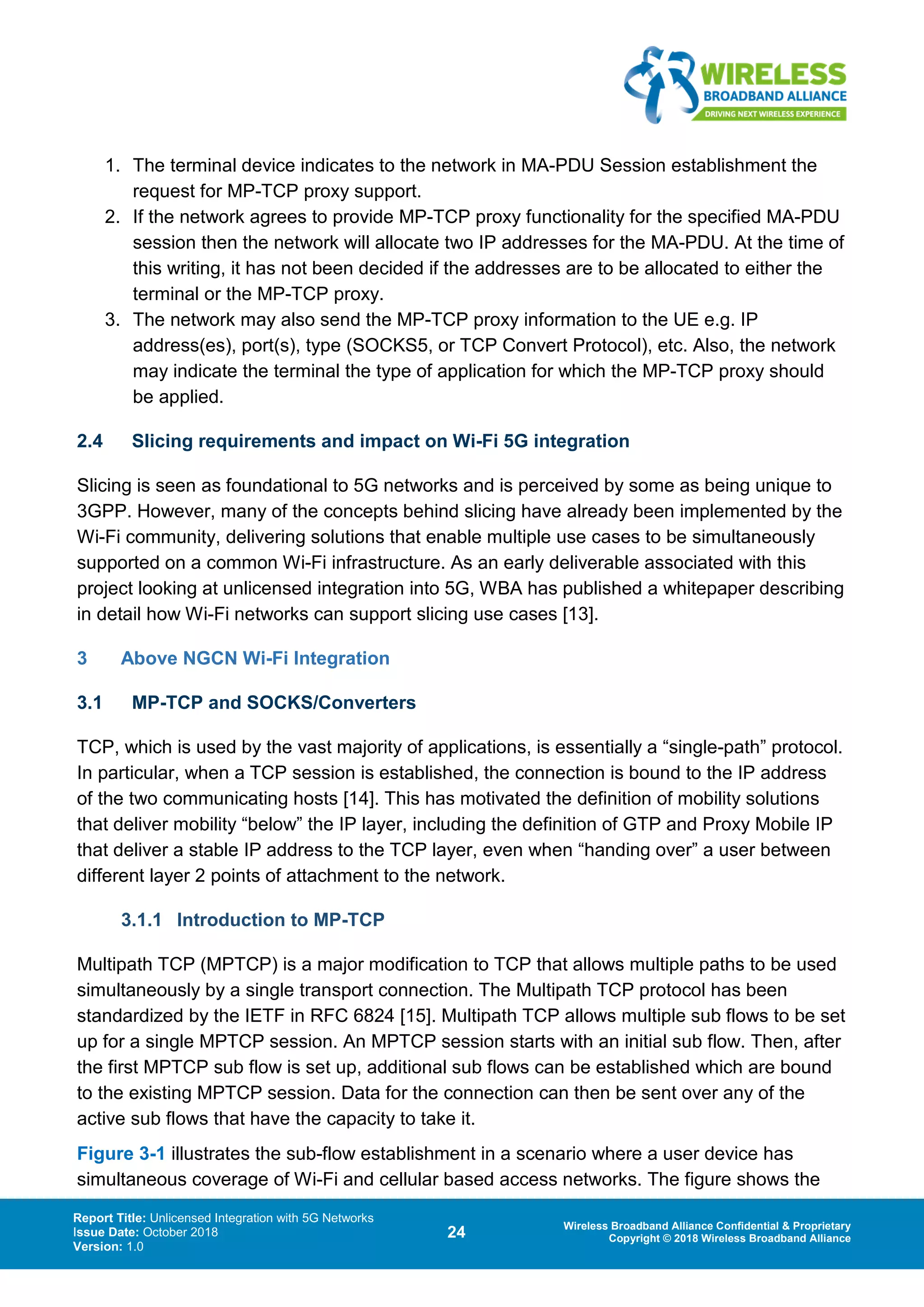 Report Title: Unlicensed Integration with 5G Networks
Issue Date: October 2018
Version: 1.0
24 Wireless Broadband Alliance Confidential & Proprietary
Copyright © 2018 Wireless Broadband Alliance
1. The terminal device indicates to the network in MA-PDU Session establishment the
request for MP-TCP proxy support.
2. If the network agrees to provide MP-TCP proxy functionality for the specified MA-PDU
session then the network will allocate two IP addresses for the MA-PDU. At the time of
this writing, it has not been decided if the addresses are to be allocated to either the
terminal or the MP-TCP proxy.
3. The network may also send the MP-TCP proxy information to the UE e.g. IP
address(es), port(s), type (SOCKS5, or TCP Convert Protocol), etc. Also, the network
may indicate the terminal the type of application for which the MP-TCP proxy should
be applied.
2.4 Slicing requirements and impact on Wi-Fi 5G integration
Slicing is seen as foundational to 5G networks and is perceived by some as being unique to
3GPP. However, many of the concepts behind slicing have already been implemented by the
Wi-Fi community, delivering solutions that enable multiple use cases to be simultaneously
supported on a common Wi-Fi infrastructure. As an early deliverable associated with this
project looking at unlicensed integration into 5G, WBA has published a whitepaper describing
in detail how Wi-Fi networks can support slicing use cases [13].
3 Above NGCN Wi-Fi Integration
3.1 MP-TCP and SOCKS/Converters
TCP, which is used by the vast majority of applications, is essentially a “single-path” protocol.
In particular, when a TCP session is established, the connection is bound to the IP address
of the two communicating hosts [14]. This has motivated the definition of mobility solutions
that deliver mobility “below” the IP layer, including the definition of GTP and Proxy Mobile IP
that deliver a stable IP address to the TCP layer, even when “handing over” a user between
different layer 2 points of attachment to the network.
3.1.1 Introduction to MP-TCP
Multipath TCP (MPTCP) is a major modification to TCP that allows multiple paths to be used
simultaneously by a single transport connection. The Multipath TCP protocol has been
standardized by the IETF in RFC 6824 [15]. Multipath TCP allows multiple sub flows to be set
up for a single MPTCP session. An MPTCP session starts with an initial sub flow. Then, after
the first MPTCP sub flow is set up, additional sub flows can be established which are bound
to the existing MPTCP session. Data for the connection can then be sent over any of the
active sub flows that have the capacity to take it.
Figure 3-1 illustrates the sub-flow establishment in a scenario where a user device has
simultaneous coverage of Wi-Fi and cellular based access networks. The figure shows the
 