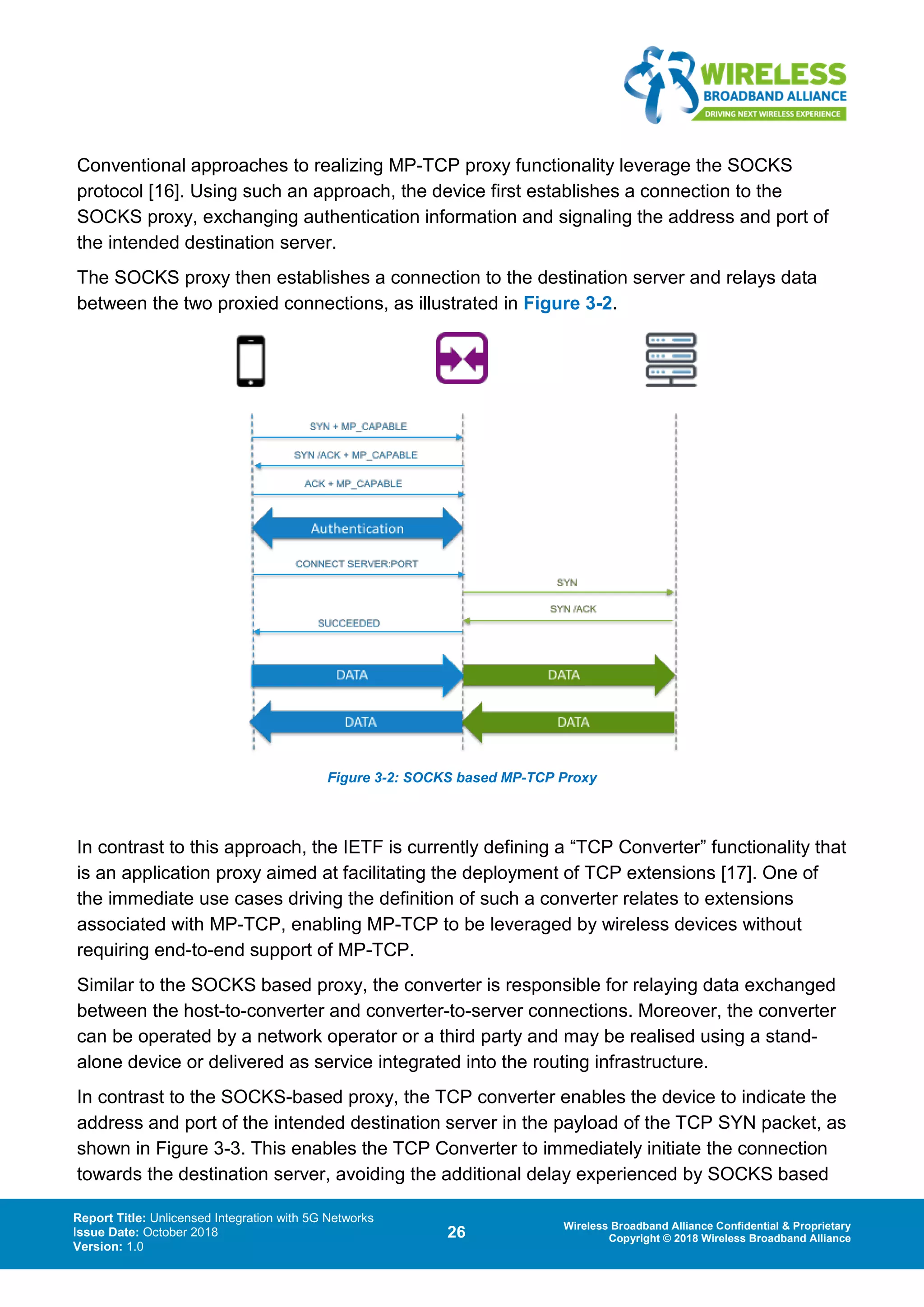 Report Title: Unlicensed Integration with 5G Networks
Issue Date: October 2018
Version: 1.0
26 Wireless Broadband Alliance Confidential & Proprietary
Copyright © 2018 Wireless Broadband Alliance
Conventional approaches to realizing MP-TCP proxy functionality leverage the SOCKS
protocol [16]. Using such an approach, the device first establishes a connection to the
SOCKS proxy, exchanging authentication information and signaling the address and port of
the intended destination server.
The SOCKS proxy then establishes a connection to the destination server and relays data
between the two proxied connections, as illustrated in Figure 3-2.
Figure 3-2: SOCKS based MP-TCP Proxy
In contrast to this approach, the IETF is currently defining a “TCP Converter” functionality that
is an application proxy aimed at facilitating the deployment of TCP extensions [17]. One of
the immediate use cases driving the definition of such a converter relates to extensions
associated with MP-TCP, enabling MP-TCP to be leveraged by wireless devices without
requiring end-to-end support of MP-TCP.
Similar to the SOCKS based proxy, the converter is responsible for relaying data exchanged
between the host-to-converter and converter-to-server connections. Moreover, the converter
can be operated by a network operator or a third party and may be realised using a stand-
alone device or delivered as service integrated into the routing infrastructure.
In contrast to the SOCKS-based proxy, the TCP converter enables the device to indicate the
address and port of the intended destination server in the payload of the TCP SYN packet, as
shown in Figure 3-3. This enables the TCP Converter to immediately initiate the connection
towards the destination server, avoiding the additional delay experienced by SOCKS based
 