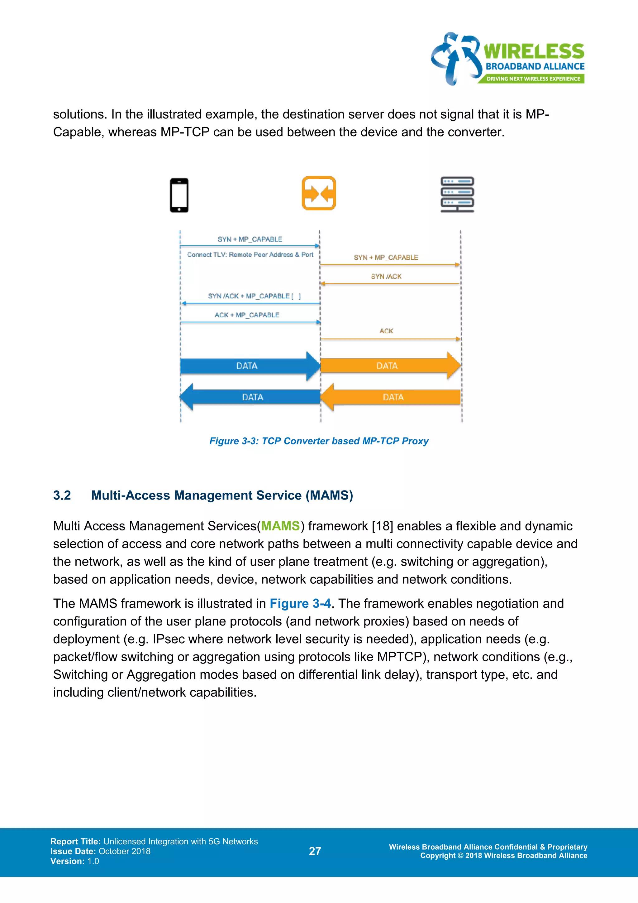 Report Title: Unlicensed Integration with 5G Networks
Issue Date: October 2018
Version: 1.0
27 Wireless Broadband Alliance Confidential & Proprietary
Copyright © 2018 Wireless Broadband Alliance
solutions. In the illustrated example, the destination server does not signal that it is MP-
Capable, whereas MP-TCP can be used between the device and the converter.
Figure 3-3: TCP Converter based MP-TCP Proxy
3.2 Multi-Access Management Service (MAMS)
Multi Access Management Services(MAMS) framework [18] enables a flexible and dynamic
selection of access and core network paths between a multi connectivity capable device and
the network, as well as the kind of user plane treatment (e.g. switching or aggregation),
based on application needs, device, network capabilities and network conditions.
The MAMS framework is illustrated in Figure 3-4. The framework enables negotiation and
configuration of the user plane protocols (and network proxies) based on needs of
deployment (e.g. IPsec where network level security is needed), application needs (e.g.
packet/flow switching or aggregation using protocols like MPTCP), network conditions (e.g.,
Switching or Aggregation modes based on differential link delay), transport type, etc. and
including client/network capabilities.
 