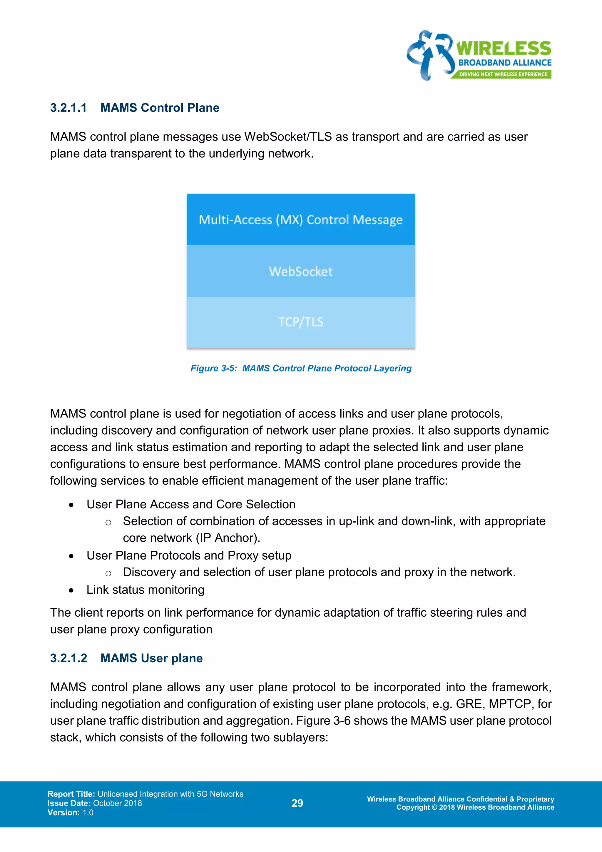Report Title: Unlicensed Integration with 5G Networks
Issue Date: October 2018
Version: 1.0
29 Wireless Broadband Alliance Confidential & Proprietary
Copyright © 2018 Wireless Broadband Alliance
3.2.1.1 MAMS Control Plane
MAMS control plane messages use WebSocket/TLS as transport and are carried as user
plane data transparent to the underlying network.
Figure 3-5: MAMS Control Plane Protocol Layering
MAMS control plane is used for negotiation of access links and user plane protocols,
including discovery and configuration of network user plane proxies. It also supports dynamic
access and link status estimation and reporting to adapt the selected link and user plane
configurations to ensure best performance. MAMS control plane procedures provide the
following services to enable efficient management of the user plane traffic:
• User Plane Access and Core Selection
o Selection of combination of accesses in up-link and down-link, with appropriate
core network (IP Anchor).
• User Plane Protocols and Proxy setup
o Discovery and selection of user plane protocols and proxy in the network.
• Link status monitoring
The client reports on link performance for dynamic adaptation of traffic steering rules and
user plane proxy configuration
3.2.1.2 MAMS User plane
MAMS control plane allows any user plane protocol to be incorporated into the framework,
including negotiation and configuration of existing user plane protocols, e.g. GRE, MPTCP, for
user plane traffic distribution and aggregation. Figure 3-6 shows the MAMS user plane protocol
stack, which consists of the following two sublayers:
 