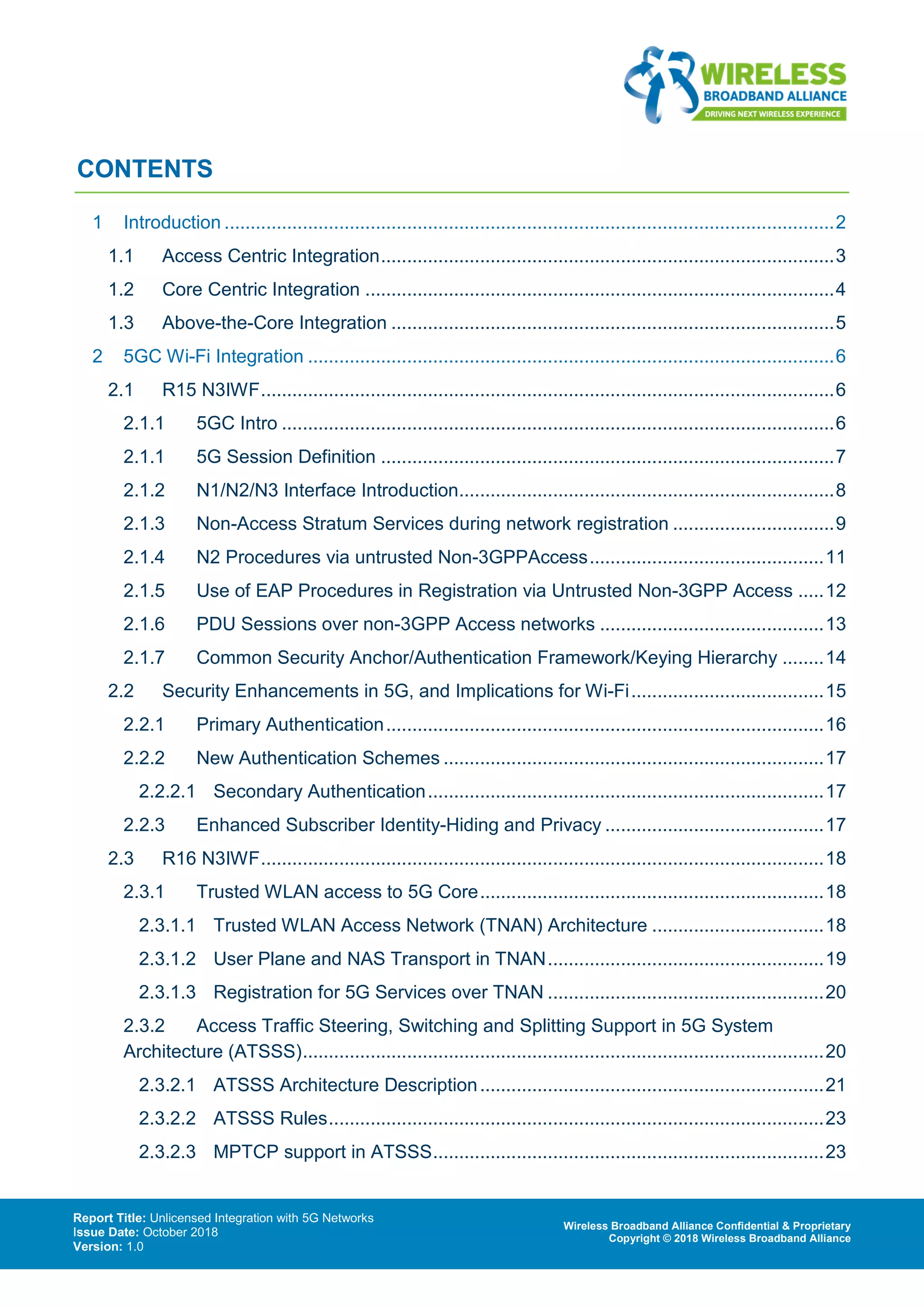 Report Title: Unlicensed Integration with 5G Networks
Issue Date: October 2018
Version: 1.0
Wireless Broadband Alliance Confidential & Proprietary
Copyright © 2018 Wireless Broadband Alliance
CONTENTS
1 Introduction .....................................................................................................................2
1.1 Access Centric Integration.......................................................................................3
1.2 Core Centric Integration ..........................................................................................4
1.3 Above-the-Core Integration .....................................................................................5
2 5GC Wi-Fi Integration .....................................................................................................6
2.1 R15 N3IWF..............................................................................................................6
2.1.1 5GC Intro ..........................................................................................................6
2.1.1 5G Session Definition .......................................................................................7
2.1.2 N1/N2/N3 Interface Introduction........................................................................8
2.1.3 Non-Access Stratum Services during network registration ...............................9
2.1.4 N2 Procedures via untrusted Non-3GPPAccess.............................................11
2.1.5 Use of EAP Procedures in Registration via Untrusted Non-3GPP Access .....12
2.1.6 PDU Sessions over non-3GPP Access networks ...........................................13
2.1.7 Common Security Anchor/Authentication Framework/Keying Hierarchy ........14
2.2 Security Enhancements in 5G, and Implications for Wi-Fi.....................................15
2.2.1 Primary Authentication....................................................................................16
2.2.2 New Authentication Schemes .........................................................................17
2.2.2.1 Secondary Authentication............................................................................17
2.2.3 Enhanced Subscriber Identity-Hiding and Privacy ..........................................17
2.3 R16 N3IWF............................................................................................................18
2.3.1 Trusted WLAN access to 5G Core..................................................................18
2.3.1.1 Trusted WLAN Access Network (TNAN) Architecture .................................18
2.3.1.2 User Plane and NAS Transport in TNAN.....................................................19
2.3.1.3 Registration for 5G Services over TNAN .....................................................20
2.3.2 Access Traffic Steering, Switching and Splitting Support in 5G System
Architecture (ATSSS)....................................................................................................20
2.3.2.1 ATSSS Architecture Description..................................................................21
2.3.2.2 ATSSS Rules...............................................................................................23
2.3.2.3 MPTCP support in ATSSS...........................................................................23
 