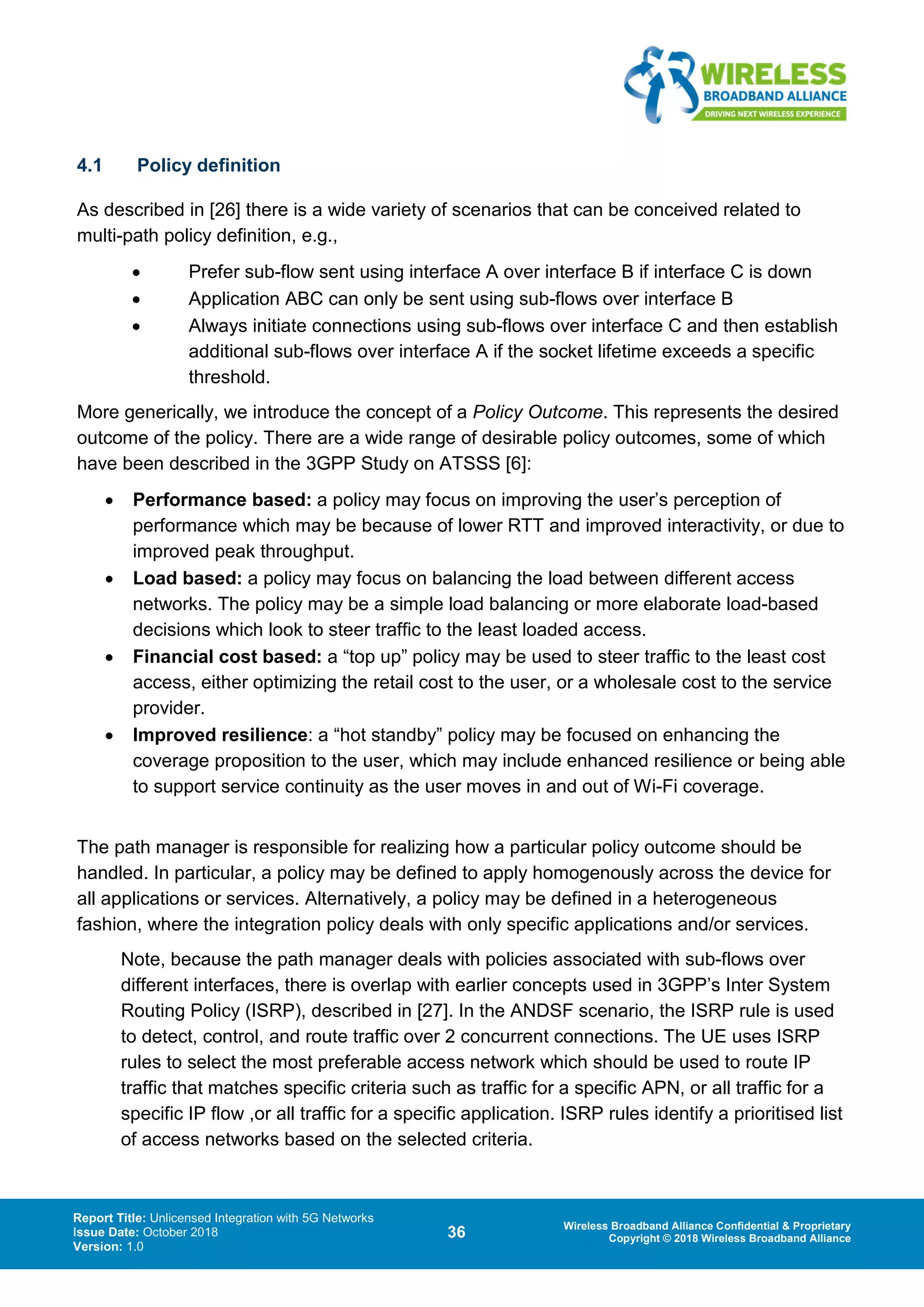 Report Title: Unlicensed Integration with 5G Networks
Issue Date: October 2018
Version: 1.0
36 Wireless Broadband Alliance Confidential & Proprietary
Copyright © 2018 Wireless Broadband Alliance
4.1 Policy definition
As described in [26] there is a wide variety of scenarios that can be conceived related to
multi-path policy definition, e.g.,
• Prefer sub-flow sent using interface A over interface B if interface C is down
• Application ABC can only be sent using sub-flows over interface B
• Always initiate connections using sub-flows over interface C and then establish
additional sub-flows over interface A if the socket lifetime exceeds a specific
threshold.
More generically, we introduce the concept of a Policy Outcome. This represents the desired
outcome of the policy. There are a wide range of desirable policy outcomes, some of which
have been described in the 3GPP Study on ATSSS [6]:
• Performance based: a policy may focus on improving the user’s perception of
performance which may be because of lower RTT and improved interactivity, or due to
improved peak throughput.
• Load based: a policy may focus on balancing the load between different access
networks. The policy may be a simple load balancing or more elaborate load-based
decisions which look to steer traffic to the least loaded access.
• Financial cost based: a “top up” policy may be used to steer traffic to the least cost
access, either optimizing the retail cost to the user, or a wholesale cost to the service
provider.
• Improved resilience: a “hot standby” policy may be focused on enhancing the
coverage proposition to the user, which may include enhanced resilience or being able
to support service continuity as the user moves in and out of Wi-Fi coverage.
The path manager is responsible for realizing how a particular policy outcome should be
handled. In particular, a policy may be defined to apply homogenously across the device for
all applications or services. Alternatively, a policy may be defined in a heterogeneous
fashion, where the integration policy deals with only specific applications and/or services.
Note, because the path manager deals with policies associated with sub-flows over
different interfaces, there is overlap with earlier concepts used in 3GPP’s Inter System
Routing Policy (ISRP), described in [27]. In the ANDSF scenario, the ISRP rule is used
to detect, control, and route traffic over 2 concurrent connections. The UE uses ISRP
rules to select the most preferable access network which should be used to route IP
traffic that matches specific criteria such as traffic for a specific APN, or all traffic for a
specific IP flow ,or all traffic for a specific application. ISRP rules identify a prioritised list
of access networks based on the selected criteria.
 