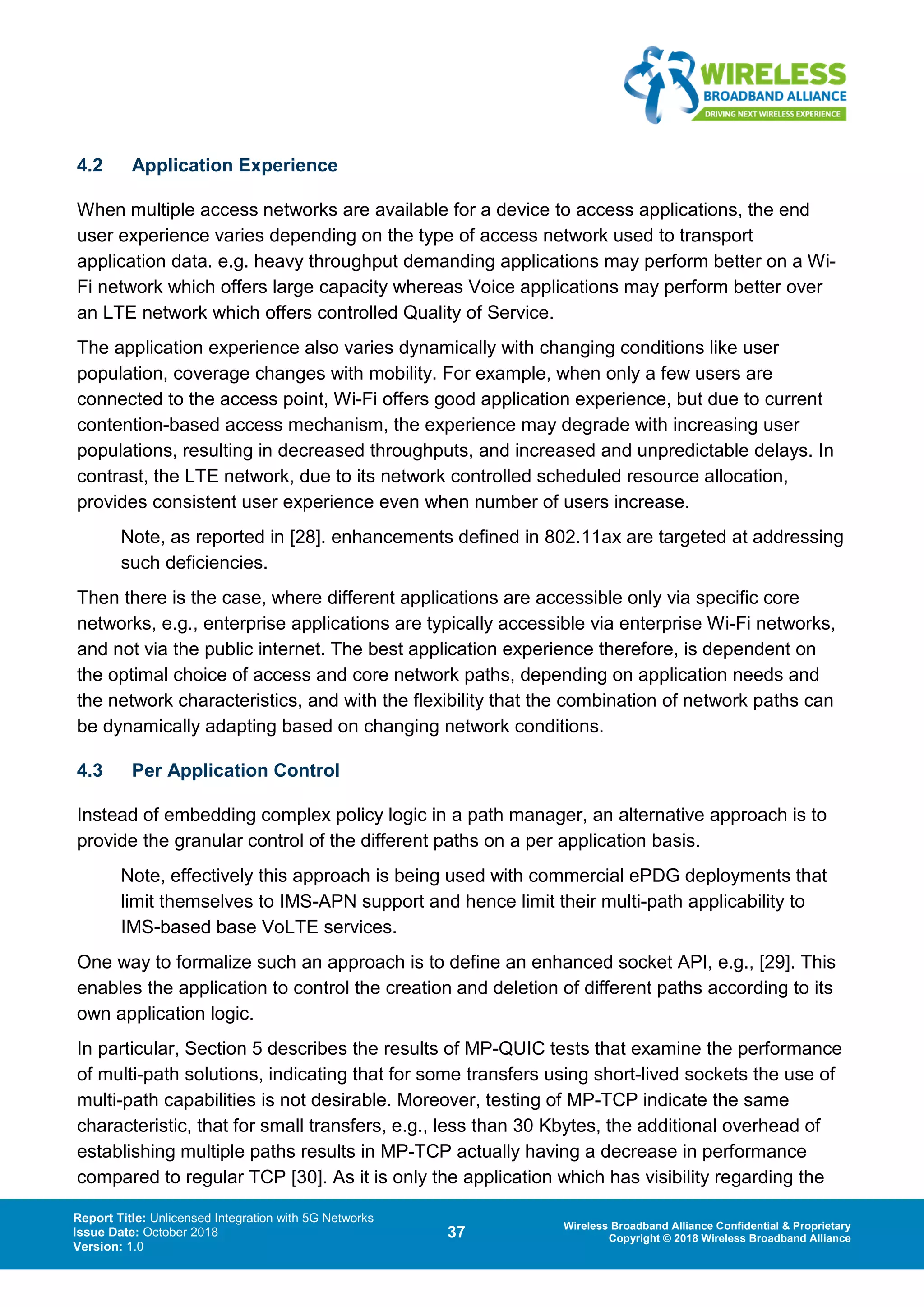 Report Title: Unlicensed Integration with 5G Networks
Issue Date: October 2018
Version: 1.0
37 Wireless Broadband Alliance Confidential & Proprietary
Copyright © 2018 Wireless Broadband Alliance
4.2 Application Experience
When multiple access networks are available for a device to access applications, the end
user experience varies depending on the type of access network used to transport
application data. e.g. heavy throughput demanding applications may perform better on a Wi-
Fi network which offers large capacity whereas Voice applications may perform better over
an LTE network which offers controlled Quality of Service.
The application experience also varies dynamically with changing conditions like user
population, coverage changes with mobility. For example, when only a few users are
connected to the access point, Wi-Fi offers good application experience, but due to current
contention-based access mechanism, the experience may degrade with increasing user
populations, resulting in decreased throughputs, and increased and unpredictable delays. In
contrast, the LTE network, due to its network controlled scheduled resource allocation,
provides consistent user experience even when number of users increase.
Note, as reported in [28]. enhancements defined in 802.11ax are targeted at addressing
such deficiencies.
Then there is the case, where different applications are accessible only via specific core
networks, e.g., enterprise applications are typically accessible via enterprise Wi-Fi networks,
and not via the public internet. The best application experience therefore, is dependent on
the optimal choice of access and core network paths, depending on application needs and
the network characteristics, and with the flexibility that the combination of network paths can
be dynamically adapting based on changing network conditions.
4.3 Per Application Control
Instead of embedding complex policy logic in a path manager, an alternative approach is to
provide the granular control of the different paths on a per application basis.
Note, effectively this approach is being used with commercial ePDG deployments that
limit themselves to IMS-APN support and hence limit their multi-path applicability to
IMS-based base VoLTE services.
One way to formalize such an approach is to define an enhanced socket API, e.g., [29]. This
enables the application to control the creation and deletion of different paths according to its
own application logic.
In particular, Section 5 describes the results of MP-QUIC tests that examine the performance
of multi-path solutions, indicating that for some transfers using short-lived sockets the use of
multi-path capabilities is not desirable. Moreover, testing of MP-TCP indicate the same
characteristic, that for small transfers, e.g., less than 30 Kbytes, the additional overhead of
establishing multiple paths results in MP-TCP actually having a decrease in performance
compared to regular TCP [30]. As it is only the application which has visibility regarding the
 