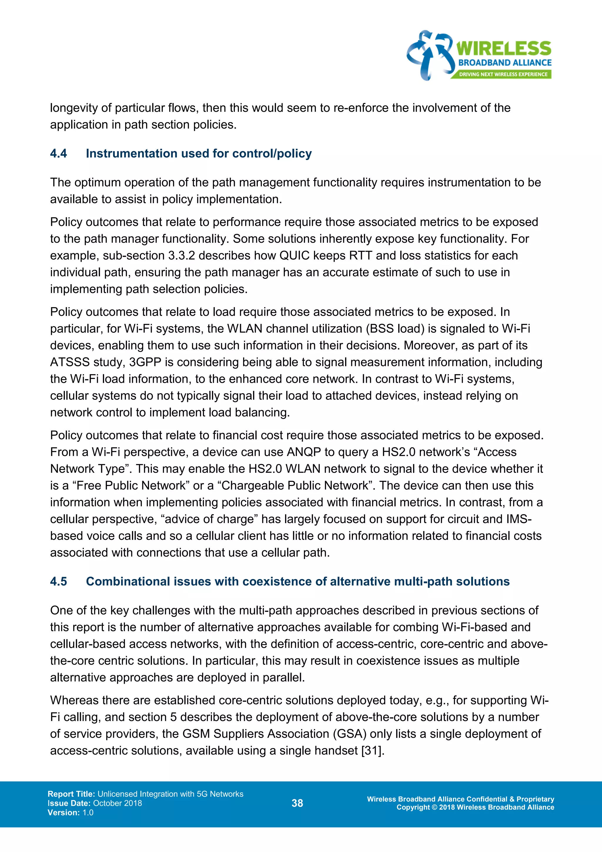 Report Title: Unlicensed Integration with 5G Networks
Issue Date: October 2018
Version: 1.0
38 Wireless Broadband Alliance Confidential & Proprietary
Copyright © 2018 Wireless Broadband Alliance
longevity of particular flows, then this would seem to re-enforce the involvement of the
application in path section policies.
4.4 Instrumentation used for control/policy
The optimum operation of the path management functionality requires instrumentation to be
available to assist in policy implementation.
Policy outcomes that relate to performance require those associated metrics to be exposed
to the path manager functionality. Some solutions inherently expose key functionality. For
example, sub-section 3.3.2 describes how QUIC keeps RTT and loss statistics for each
individual path, ensuring the path manager has an accurate estimate of such to use in
implementing path selection policies.
Policy outcomes that relate to load require those associated metrics to be exposed. In
particular, for Wi-Fi systems, the WLAN channel utilization (BSS load) is signaled to Wi-Fi
devices, enabling them to use such information in their decisions. Moreover, as part of its
ATSSS study, 3GPP is considering being able to signal measurement information, including
the Wi-Fi load information, to the enhanced core network. In contrast to Wi-Fi systems,
cellular systems do not typically signal their load to attached devices, instead relying on
network control to implement load balancing.
Policy outcomes that relate to financial cost require those associated metrics to be exposed.
From a Wi-Fi perspective, a device can use ANQP to query a HS2.0 network’s “Access
Network Type”. This may enable the HS2.0 WLAN network to signal to the device whether it
is a “Free Public Network” or a “Chargeable Public Network”. The device can then use this
information when implementing policies associated with financial metrics. In contrast, from a
cellular perspective, “advice of charge” has largely focused on support for circuit and IMS-
based voice calls and so a cellular client has little or no information related to financial costs
associated with connections that use a cellular path.
4.5 Combinational issues with coexistence of alternative multi-path solutions
One of the key challenges with the multi-path approaches described in previous sections of
this report is the number of alternative approaches available for combing Wi-Fi-based and
cellular-based access networks, with the definition of access-centric, core-centric and above-
the-core centric solutions. In particular, this may result in coexistence issues as multiple
alternative approaches are deployed in parallel.
Whereas there are established core-centric solutions deployed today, e.g., for supporting Wi-
Fi calling, and section 5 describes the deployment of above-the-core solutions by a number
of service providers, the GSM Suppliers Association (GSA) only lists a single deployment of
access-centric solutions, available using a single handset [31].
 