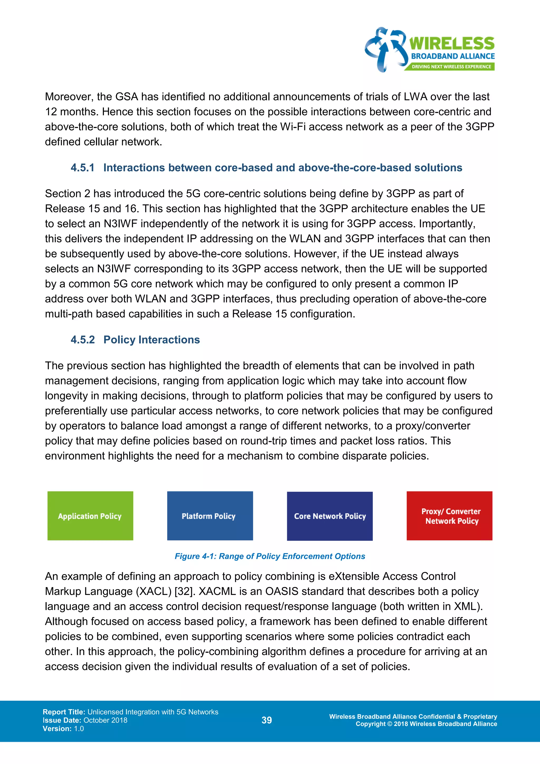 Report Title: Unlicensed Integration with 5G Networks
Issue Date: October 2018
Version: 1.0
39 Wireless Broadband Alliance Confidential & Proprietary
Copyright © 2018 Wireless Broadband Alliance
Moreover, the GSA has identified no additional announcements of trials of LWA over the last
12 months. Hence this section focuses on the possible interactions between core-centric and
above-the-core solutions, both of which treat the Wi-Fi access network as a peer of the 3GPP
defined cellular network.
4.5.1 Interactions between core-based and above-the-core-based solutions
Section 2 has introduced the 5G core-centric solutions being define by 3GPP as part of
Release 15 and 16. This section has highlighted that the 3GPP architecture enables the UE
to select an N3IWF independently of the network it is using for 3GPP access. Importantly,
this delivers the independent IP addressing on the WLAN and 3GPP interfaces that can then
be subsequently used by above-the-core solutions. However, if the UE instead always
selects an N3IWF corresponding to its 3GPP access network, then the UE will be supported
by a common 5G core network which may be configured to only present a common IP
address over both WLAN and 3GPP interfaces, thus precluding operation of above-the-core
multi-path based capabilities in such a Release 15 configuration.
4.5.2 Policy Interactions
The previous section has highlighted the breadth of elements that can be involved in path
management decisions, ranging from application logic which may take into account flow
longevity in making decisions, through to platform policies that may be configured by users to
preferentially use particular access networks, to core network policies that may be configured
by operators to balance load amongst a range of different networks, to a proxy/converter
policy that may define policies based on round-trip times and packet loss ratios. This
environment highlights the need for a mechanism to combine disparate policies.
Figure 4-1: Range of Policy Enforcement Options
An example of defining an approach to policy combining is eXtensible Access Control
Markup Language (XACL) [32]. XACML is an OASIS standard that describes both a policy
language and an access control decision request/response language (both written in XML).
Although focused on access based policy, a framework has been defined to enable different
policies to be combined, even supporting scenarios where some policies contradict each
other. In this approach, the policy-combining algorithm defines a procedure for arriving at an
access decision given the individual results of evaluation of a set of policies.
 