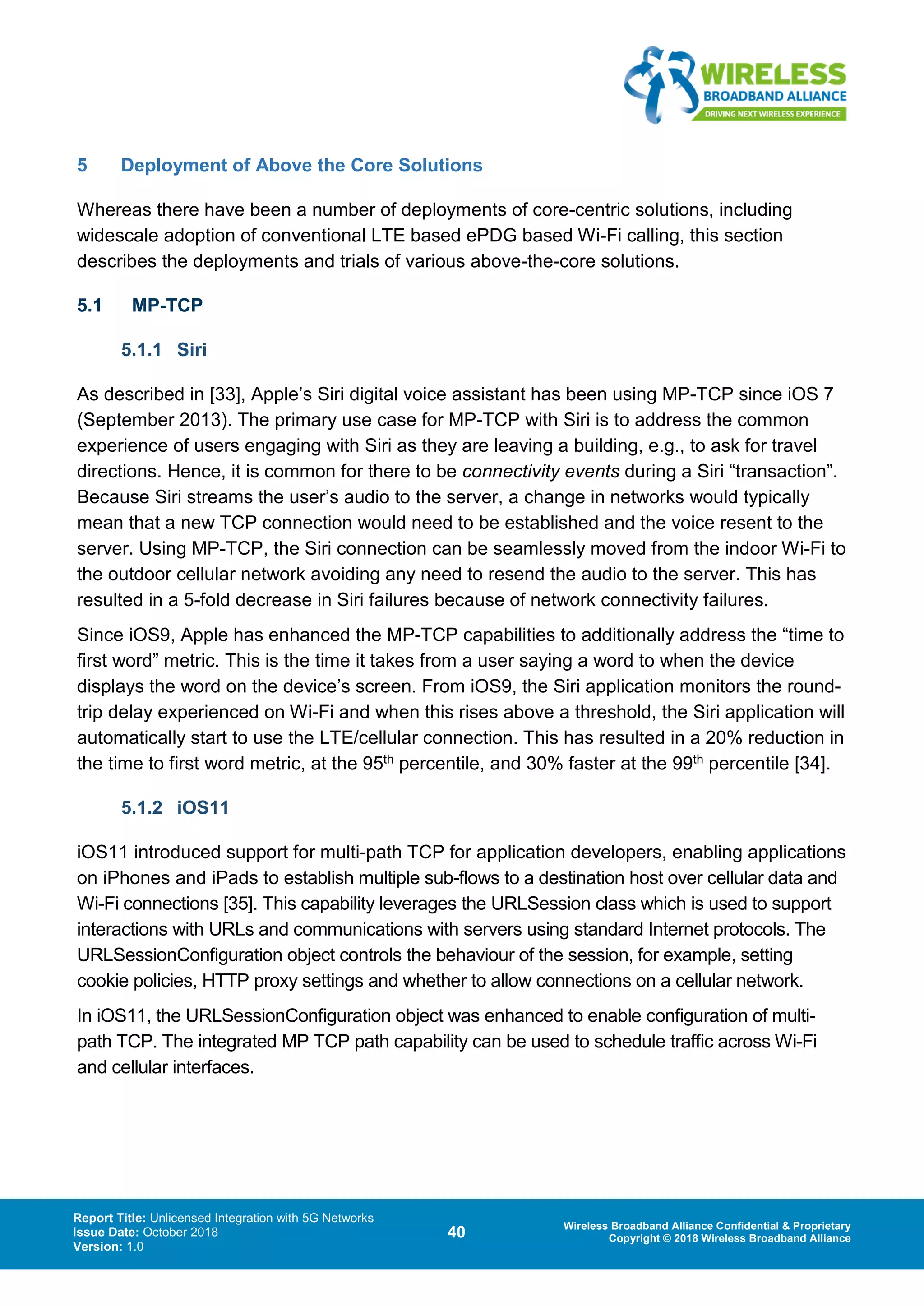 Report Title: Unlicensed Integration with 5G Networks
Issue Date: October 2018
Version: 1.0
40 Wireless Broadband Alliance Confidential & Proprietary
Copyright © 2018 Wireless Broadband Alliance
5 Deployment of Above the Core Solutions
Whereas there have been a number of deployments of core-centric solutions, including
widescale adoption of conventional LTE based ePDG based Wi-Fi calling, this section
describes the deployments and trials of various above-the-core solutions.
5.1 MP-TCP
5.1.1 Siri
As described in [33], Apple’s Siri digital voice assistant has been using MP-TCP since iOS 7
(September 2013). The primary use case for MP-TCP with Siri is to address the common
experience of users engaging with Siri as they are leaving a building, e.g., to ask for travel
directions. Hence, it is common for there to be connectivity events during a Siri “transaction”.
Because Siri streams the user’s audio to the server, a change in networks would typically
mean that a new TCP connection would need to be established and the voice resent to the
server. Using MP-TCP, the Siri connection can be seamlessly moved from the indoor Wi-Fi to
the outdoor cellular network avoiding any need to resend the audio to the server. This has
resulted in a 5-fold decrease in Siri failures because of network connectivity failures.
Since iOS9, Apple has enhanced the MP-TCP capabilities to additionally address the “time to
first word” metric. This is the time it takes from a user saying a word to when the device
displays the word on the device’s screen. From iOS9, the Siri application monitors the round-
trip delay experienced on Wi-Fi and when this rises above a threshold, the Siri application will
automatically start to use the LTE/cellular connection. This has resulted in a 20% reduction in
the time to first word metric, at the 95th percentile, and 30% faster at the 99th percentile [34].
5.1.2 iOS11
iOS11 introduced support for multi-path TCP for application developers, enabling applications
on iPhones and iPads to establish multiple sub-flows to a destination host over cellular data and
Wi-Fi connections [35]. This capability leverages the URLSession class which is used to support
interactions with URLs and communications with servers using standard Internet protocols. The
URLSessionConfiguration object controls the behaviour of the session, for example, setting
cookie policies, HTTP proxy settings and whether to allow connections on a cellular network.
In iOS11, the URLSessionConfiguration object was enhanced to enable configuration of multi-
path TCP. The integrated MP TCP path capability can be used to schedule traffic across Wi-Fi
and cellular interfaces.
 