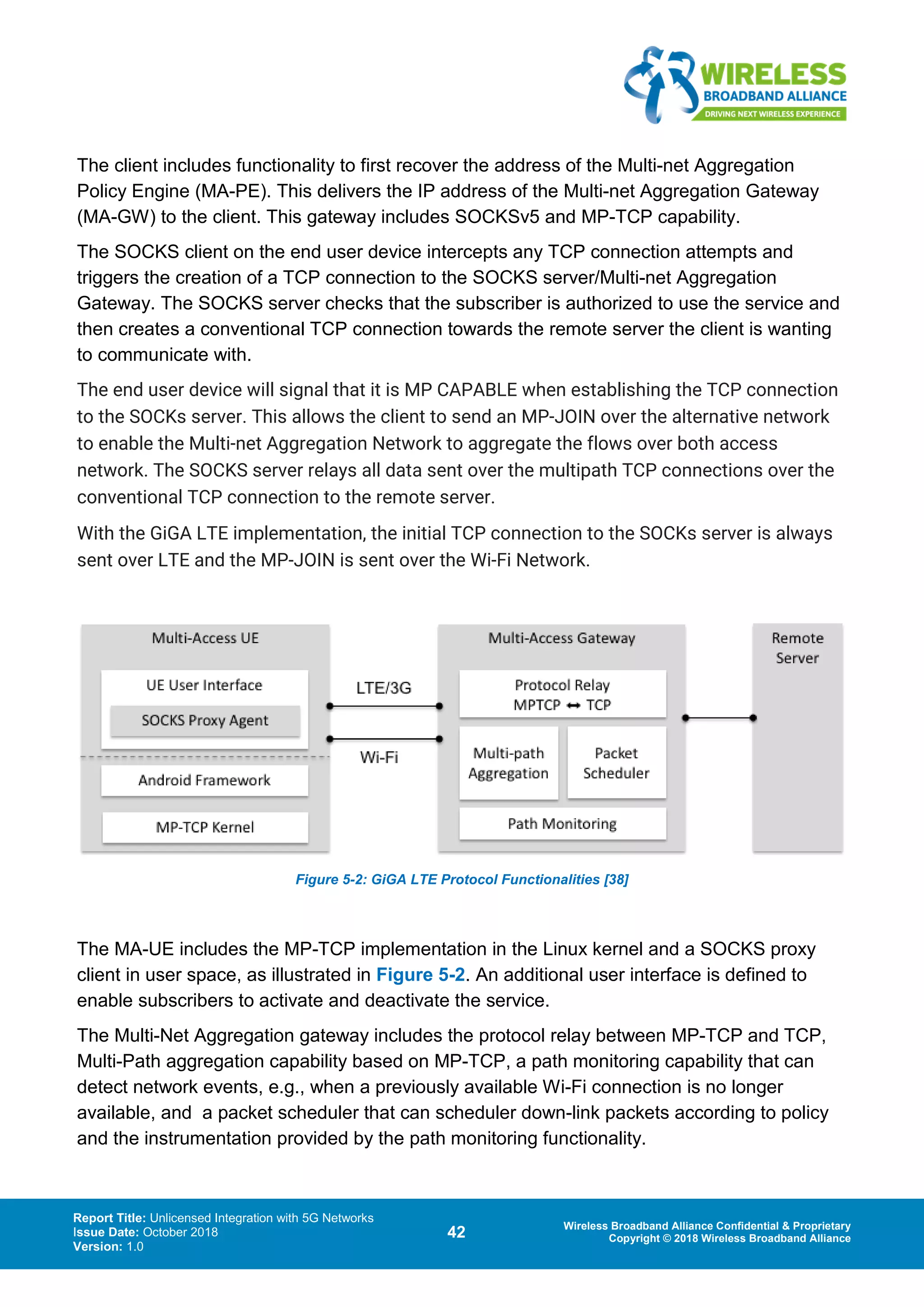 Report Title: Unlicensed Integration with 5G Networks
Issue Date: October 2018
Version: 1.0
42 Wireless Broadband Alliance Confidential & Proprietary
Copyright © 2018 Wireless Broadband Alliance
The client includes functionality to first recover the address of the Multi-net Aggregation
Policy Engine (MA-PE). This delivers the IP address of the Multi-net Aggregation Gateway
(MA-GW) to the client. This gateway includes SOCKSv5 and MP-TCP capability.
The SOCKS client on the end user device intercepts any TCP connection attempts and
triggers the creation of a TCP connection to the SOCKS server/Multi-net Aggregation
Gateway. The SOCKS server checks that the subscriber is authorized to use the service and
then creates a conventional TCP connection towards the remote server the client is wanting
to communicate with.
The end user device will signal that it is MP CAPABLE when establishing the TCP connection
to the SOCKs server. This allows the client to send an MP-JOIN over the alternative network
to enable the Multi-net Aggregation Network to aggregate the flows over both access
network. The SOCKS server relays all data sent over the multipath TCP connections over the
conventional TCP connection to the remote server.
With the GiGA LTE implementation, the initial TCP connection to the SOCKs server is always
sent over LTE and the MP-JOIN is sent over the Wi-Fi Network.
Figure 5-2: GiGA LTE Protocol Functionalities [38]
The MA-UE includes the MP-TCP implementation in the Linux kernel and a SOCKS proxy
client in user space, as illustrated in Figure 5-2. An additional user interface is defined to
enable subscribers to activate and deactivate the service.
The Multi-Net Aggregation gateway includes the protocol relay between MP-TCP and TCP,
Multi-Path aggregation capability based on MP-TCP, a path monitoring capability that can
detect network events, e.g., when a previously available Wi-Fi connection is no longer
available, and a packet scheduler that can scheduler down-link packets according to policy
and the instrumentation provided by the path monitoring functionality.
 