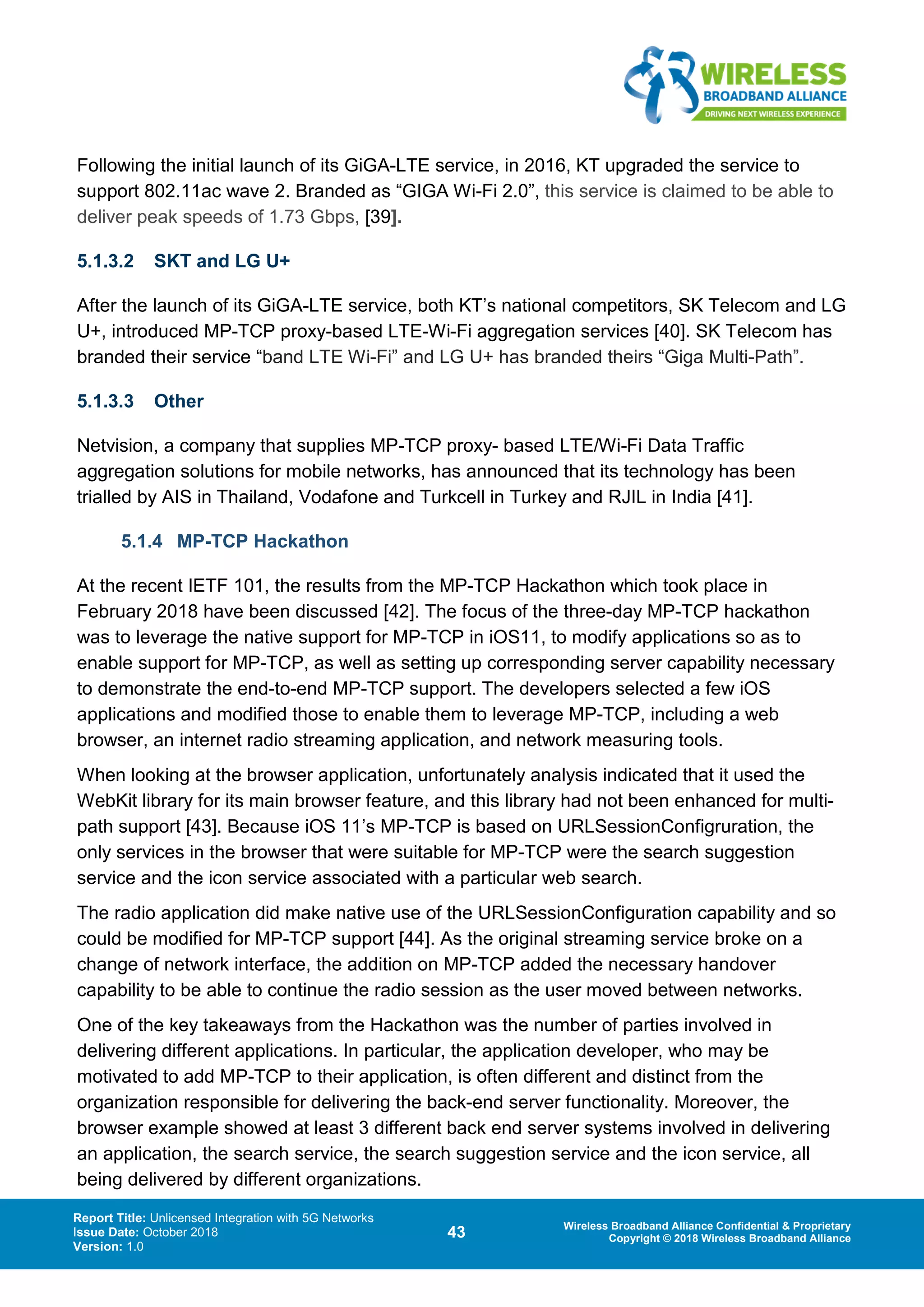 Report Title: Unlicensed Integration with 5G Networks
Issue Date: October 2018
Version: 1.0
43 Wireless Broadband Alliance Confidential & Proprietary
Copyright © 2018 Wireless Broadband Alliance
Following the initial launch of its GiGA-LTE service, in 2016, KT upgraded the service to
support 802.11ac wave 2. Branded as “GIGA Wi-Fi 2.0”, this service is claimed to be able to
deliver peak speeds of 1.73 Gbps, [39].
5.1.3.2 SKT and LG U+
After the launch of its GiGA-LTE service, both KT’s national competitors, SK Telecom and LG
U+, introduced MP-TCP proxy-based LTE-Wi-Fi aggregation services [40]. SK Telecom has
branded their service “band LTE Wi-Fi” and LG U+ has branded theirs “Giga Multi-Path”.
5.1.3.3 Other
Netvision, a company that supplies MP-TCP proxy- based LTE/Wi-Fi Data Traffic
aggregation solutions for mobile networks, has announced that its technology has been
trialled by AIS in Thailand, Vodafone and Turkcell in Turkey and RJIL in India [41].
5.1.4 MP-TCP Hackathon
At the recent IETF 101, the results from the MP-TCP Hackathon which took place in
February 2018 have been discussed [42]. The focus of the three-day MP-TCP hackathon
was to leverage the native support for MP-TCP in iOS11, to modify applications so as to
enable support for MP-TCP, as well as setting up corresponding server capability necessary
to demonstrate the end-to-end MP-TCP support. The developers selected a few iOS
applications and modified those to enable them to leverage MP-TCP, including a web
browser, an internet radio streaming application, and network measuring tools.
When looking at the browser application, unfortunately analysis indicated that it used the
WebKit library for its main browser feature, and this library had not been enhanced for multi-
path support [43]. Because iOS 11’s MP-TCP is based on URLSessionConfigruration, the
only services in the browser that were suitable for MP-TCP were the search suggestion
service and the icon service associated with a particular web search.
The radio application did make native use of the URLSessionConfiguration capability and so
could be modified for MP-TCP support [44]. As the original streaming service broke on a
change of network interface, the addition on MP-TCP added the necessary handover
capability to be able to continue the radio session as the user moved between networks.
One of the key takeaways from the Hackathon was the number of parties involved in
delivering different applications. In particular, the application developer, who may be
motivated to add MP-TCP to their application, is often different and distinct from the
organization responsible for delivering the back-end server functionality. Moreover, the
browser example showed at least 3 different back end server systems involved in delivering
an application, the search service, the search suggestion service and the icon service, all
being delivered by different organizations.
 