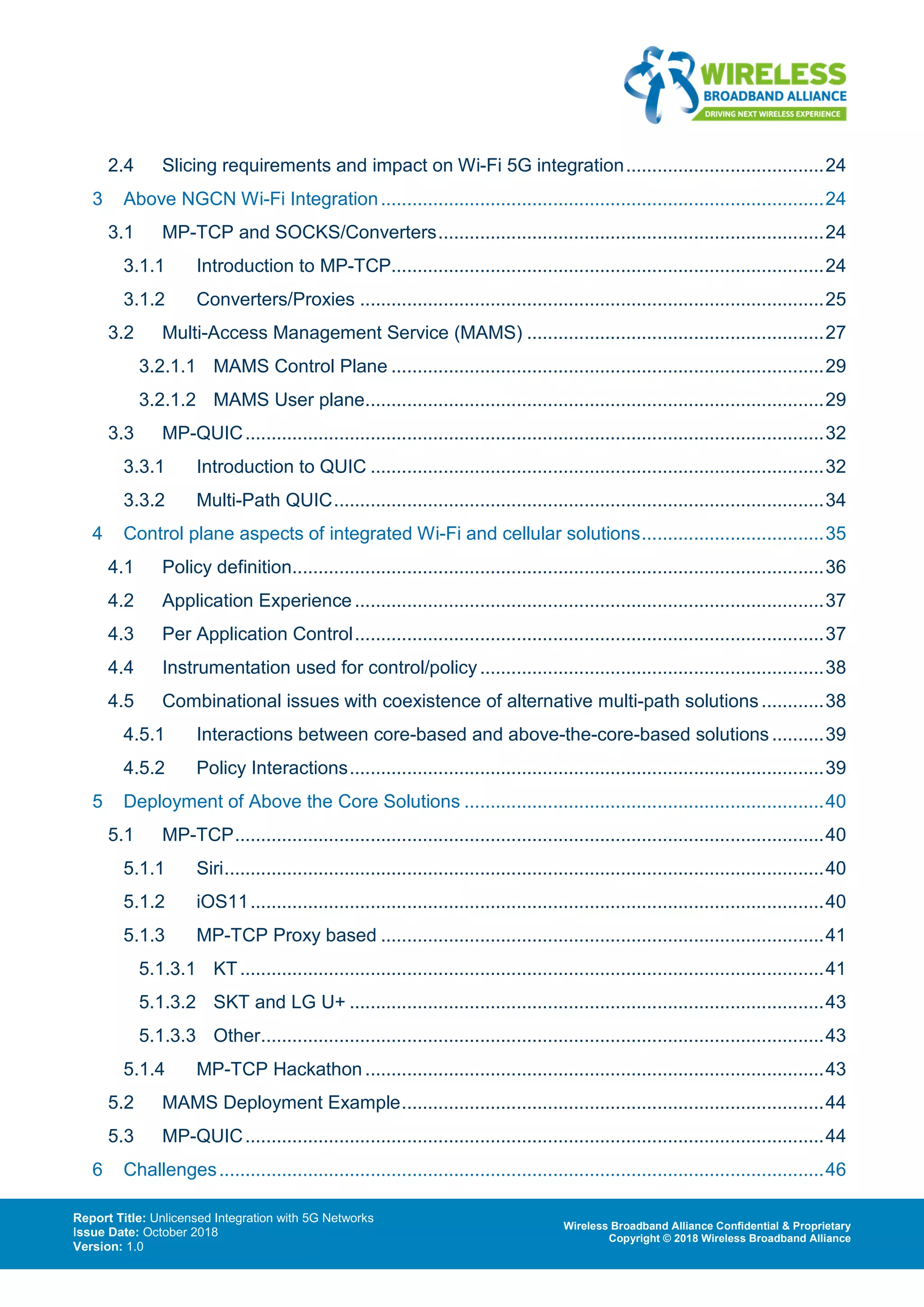 Report Title: Unlicensed Integration with 5G Networks
Issue Date: October 2018
Version: 1.0
Wireless Broadband Alliance Confidential & Proprietary
Copyright © 2018 Wireless Broadband Alliance
2.4 Slicing requirements and impact on Wi-Fi 5G integration......................................24
3 Above NGCN Wi-Fi Integration.....................................................................................24
3.1 MP-TCP and SOCKS/Converters..........................................................................24
3.1.1 Introduction to MP-TCP...................................................................................24
3.1.2 Converters/Proxies .........................................................................................25
3.2 Multi-Access Management Service (MAMS) .........................................................27
3.2.1.1 MAMS Control Plane ...................................................................................29
3.2.1.2 MAMS User plane........................................................................................29
3.3 MP-QUIC...............................................................................................................32
3.3.1 Introduction to QUIC .......................................................................................32
3.3.2 Multi-Path QUIC..............................................................................................34
4 Control plane aspects of integrated Wi-Fi and cellular solutions...................................35
4.1 Policy definition......................................................................................................36
4.2 Application Experience ..........................................................................................37
4.3 Per Application Control..........................................................................................37
4.4 Instrumentation used for control/policy..................................................................38
4.5 Combinational issues with coexistence of alternative multi-path solutions............38
4.5.1 Interactions between core-based and above-the-core-based solutions..........39
4.5.2 Policy Interactions...........................................................................................39
5 Deployment of Above the Core Solutions .....................................................................40
5.1 MP-TCP.................................................................................................................40
5.1.1 Siri...................................................................................................................40
5.1.2 iOS11..............................................................................................................40
5.1.3 MP-TCP Proxy based .....................................................................................41
5.1.3.1 KT................................................................................................................41
5.1.3.2 SKT and LG U+ ...........................................................................................43
5.1.3.3 Other............................................................................................................43
5.1.4 MP-TCP Hackathon ........................................................................................43
5.2 MAMS Deployment Example.................................................................................44
5.3 MP-QUIC...............................................................................................................44
6 Challenges....................................................................................................................46
 