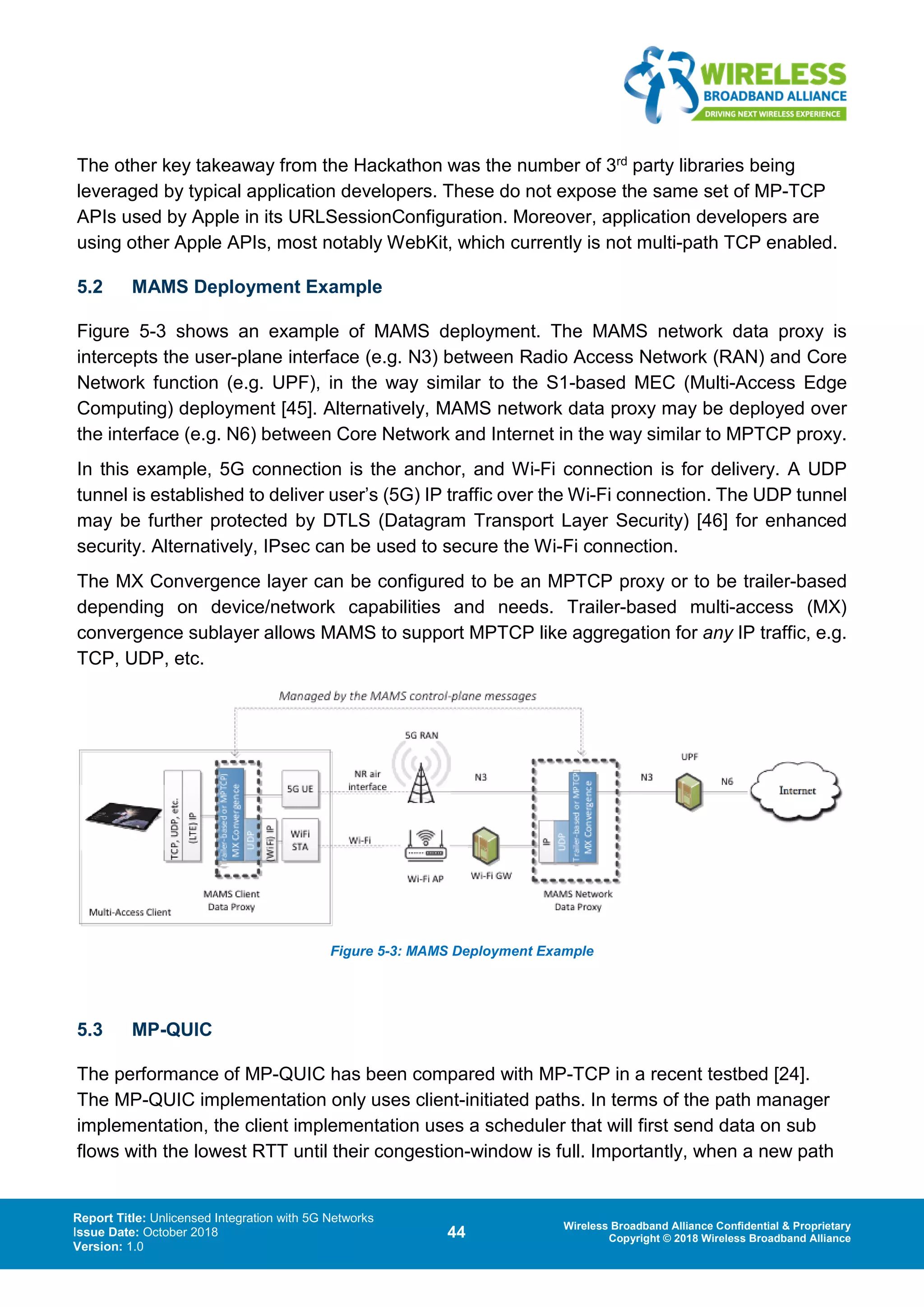 Report Title: Unlicensed Integration with 5G Networks
Issue Date: October 2018
Version: 1.0
44 Wireless Broadband Alliance Confidential & Proprietary
Copyright © 2018 Wireless Broadband Alliance
The other key takeaway from the Hackathon was the number of 3rd party libraries being
leveraged by typical application developers. These do not expose the same set of MP-TCP
APIs used by Apple in its URLSessionConfiguration. Moreover, application developers are
using other Apple APIs, most notably WebKit, which currently is not multi-path TCP enabled.
5.2 MAMS Deployment Example
Figure 5-3 shows an example of MAMS deployment. The MAMS network data proxy is
intercepts the user-plane interface (e.g. N3) between Radio Access Network (RAN) and Core
Network function (e.g. UPF), in the way similar to the S1-based MEC (Multi-Access Edge
Computing) deployment [45]. Alternatively, MAMS network data proxy may be deployed over
the interface (e.g. N6) between Core Network and Internet in the way similar to MPTCP proxy.
In this example, 5G connection is the anchor, and Wi-Fi connection is for delivery. A UDP
tunnel is established to deliver user’s (5G) IP traffic over the Wi-Fi connection. The UDP tunnel
may be further protected by DTLS (Datagram Transport Layer Security) [46] for enhanced
security. Alternatively, IPsec can be used to secure the Wi-Fi connection.
The MX Convergence layer can be configured to be an MPTCP proxy or to be trailer-based
depending on device/network capabilities and needs. Trailer-based multi-access (MX)
convergence sublayer allows MAMS to support MPTCP like aggregation for any IP traffic, e.g.
TCP, UDP, etc.
Figure 5-3: MAMS Deployment Example
5.3 MP-QUIC
The performance of MP-QUIC has been compared with MP-TCP in a recent testbed [24].
The MP-QUIC implementation only uses client-initiated paths. In terms of the path manager
implementation, the client implementation uses a scheduler that will first send data on sub
flows with the lowest RTT until their congestion-window is full. Importantly, when a new path
 