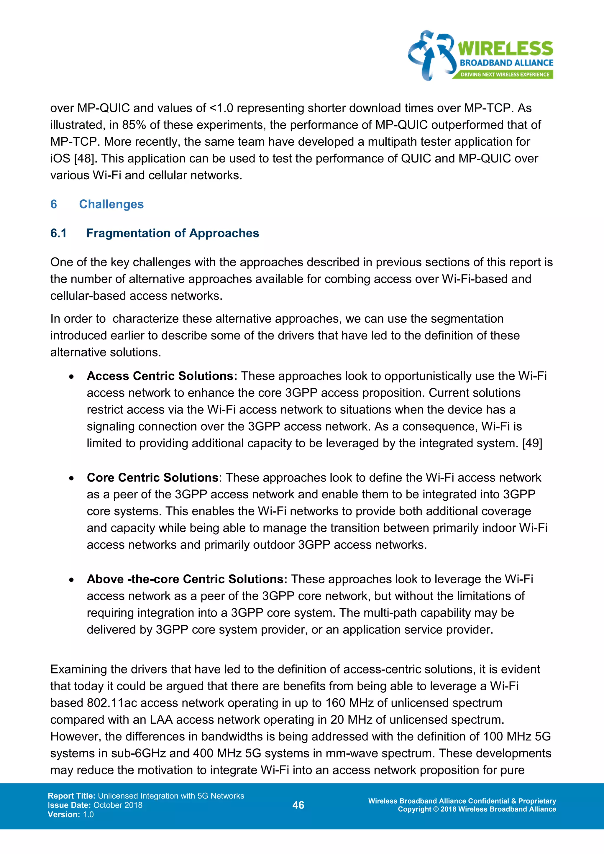 Report Title: Unlicensed Integration with 5G Networks
Issue Date: October 2018
Version: 1.0
46 Wireless Broadband Alliance Confidential & Proprietary
Copyright © 2018 Wireless Broadband Alliance
over MP-QUIC and values of <1.0 representing shorter download times over MP-TCP. As
illustrated, in 85% of these experiments, the performance of MP-QUIC outperformed that of
MP-TCP. More recently, the same team have developed a multipath tester application for
iOS [48]. This application can be used to test the performance of QUIC and MP-QUIC over
various Wi-Fi and cellular networks.
6 Challenges
6.1 Fragmentation of Approaches
One of the key challenges with the approaches described in previous sections of this report is
the number of alternative approaches available for combing access over Wi-Fi-based and
cellular-based access networks.
In order to characterize these alternative approaches, we can use the segmentation
introduced earlier to describe some of the drivers that have led to the definition of these
alternative solutions.
• Access Centric Solutions: These approaches look to opportunistically use the Wi-Fi
access network to enhance the core 3GPP access proposition. Current solutions
restrict access via the Wi-Fi access network to situations when the device has a
signaling connection over the 3GPP access network. As a consequence, Wi-Fi is
limited to providing additional capacity to be leveraged by the integrated system. [49]
• Core Centric Solutions: These approaches look to define the Wi-Fi access network
as a peer of the 3GPP access network and enable them to be integrated into 3GPP
core systems. This enables the Wi-Fi networks to provide both additional coverage
and capacity while being able to manage the transition between primarily indoor Wi-Fi
access networks and primarily outdoor 3GPP access networks.
• Above -the-core Centric Solutions: These approaches look to leverage the Wi-Fi
access network as a peer of the 3GPP core network, but without the limitations of
requiring integration into a 3GPP core system. The multi-path capability may be
delivered by 3GPP core system provider, or an application service provider.
Examining the drivers that have led to the definition of access-centric solutions, it is evident
that today it could be argued that there are benefits from being able to leverage a Wi-Fi
based 802.11ac access network operating in up to 160 MHz of unlicensed spectrum
compared with an LAA access network operating in 20 MHz of unlicensed spectrum.
However, the differences in bandwidths is being addressed with the definition of 100 MHz 5G
systems in sub-6GHz and 400 MHz 5G systems in mm-wave spectrum. These developments
may reduce the motivation to integrate Wi-Fi into an access network proposition for pure
 
