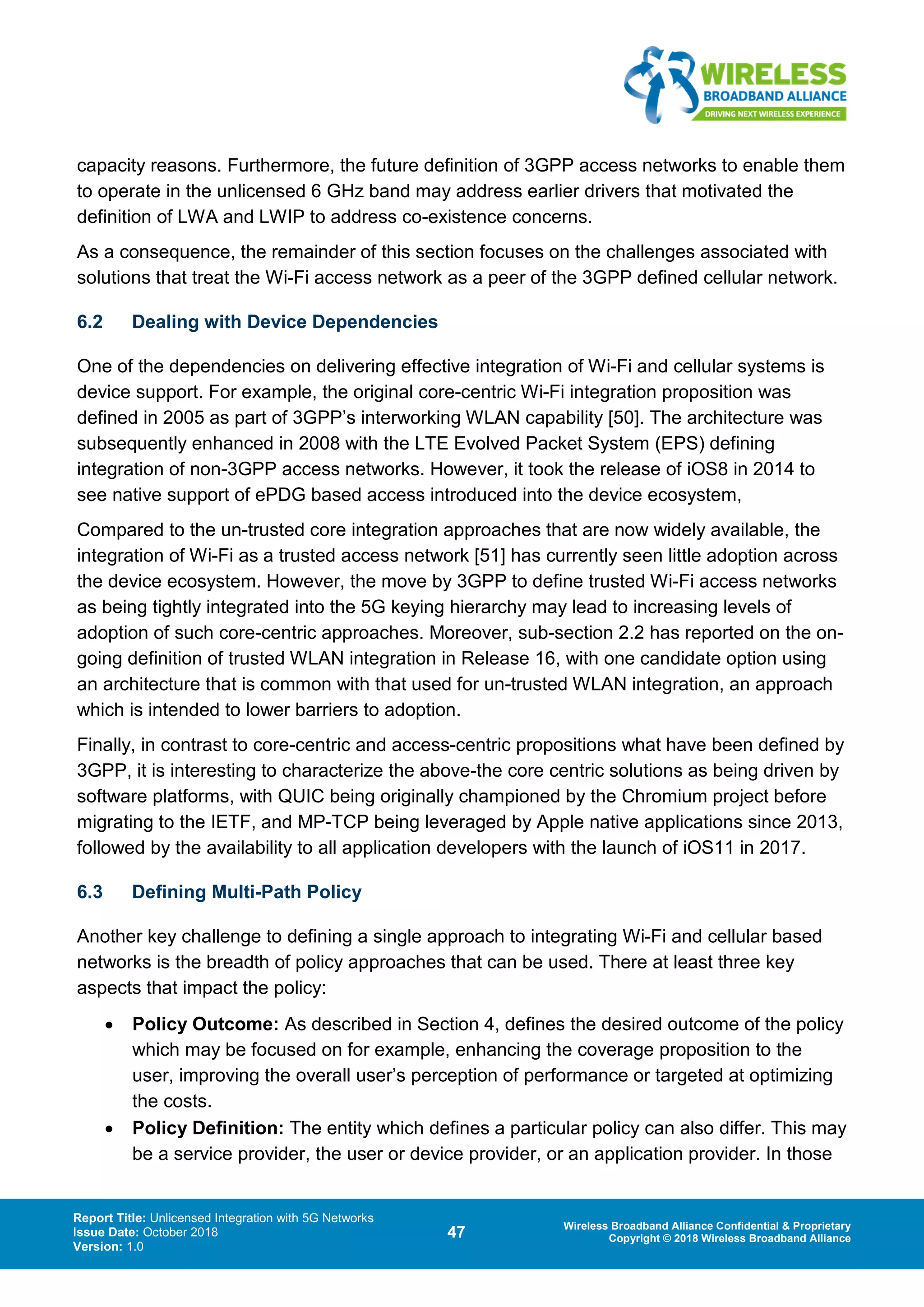 Report Title: Unlicensed Integration with 5G Networks
Issue Date: October 2018
Version: 1.0
47 Wireless Broadband Alliance Confidential & Proprietary
Copyright © 2018 Wireless Broadband Alliance
capacity reasons. Furthermore, the future definition of 3GPP access networks to enable them
to operate in the unlicensed 6 GHz band may address earlier drivers that motivated the
definition of LWA and LWIP to address co-existence concerns.
As a consequence, the remainder of this section focuses on the challenges associated with
solutions that treat the Wi-Fi access network as a peer of the 3GPP defined cellular network.
6.2 Dealing with Device Dependencies
One of the dependencies on delivering effective integration of Wi-Fi and cellular systems is
device support. For example, the original core-centric Wi-Fi integration proposition was
defined in 2005 as part of 3GPP’s interworking WLAN capability [50]. The architecture was
subsequently enhanced in 2008 with the LTE Evolved Packet System (EPS) defining
integration of non-3GPP access networks. However, it took the release of iOS8 in 2014 to
see native support of ePDG based access introduced into the device ecosystem,
Compared to the un-trusted core integration approaches that are now widely available, the
integration of Wi-Fi as a trusted access network [51] has currently seen little adoption across
the device ecosystem. However, the move by 3GPP to define trusted Wi-Fi access networks
as being tightly integrated into the 5G keying hierarchy may lead to increasing levels of
adoption of such core-centric approaches. Moreover, sub-section 2.2 has reported on the on-
going definition of trusted WLAN integration in Release 16, with one candidate option using
an architecture that is common with that used for un-trusted WLAN integration, an approach
which is intended to lower barriers to adoption.
Finally, in contrast to core-centric and access-centric propositions what have been defined by
3GPP, it is interesting to characterize the above-the core centric solutions as being driven by
software platforms, with QUIC being originally championed by the Chromium project before
migrating to the IETF, and MP-TCP being leveraged by Apple native applications since 2013,
followed by the availability to all application developers with the launch of iOS11 in 2017.
6.3 Defining Multi-Path Policy
Another key challenge to defining a single approach to integrating Wi-Fi and cellular based
networks is the breadth of policy approaches that can be used. There at least three key
aspects that impact the policy:
• Policy Outcome: As described in Section 4, defines the desired outcome of the policy
which may be focused on for example, enhancing the coverage proposition to the
user, improving the overall user’s perception of performance or targeted at optimizing
the costs.
• Policy Definition: The entity which defines a particular policy can also differ. This may
be a service provider, the user or device provider, or an application provider. In those
 