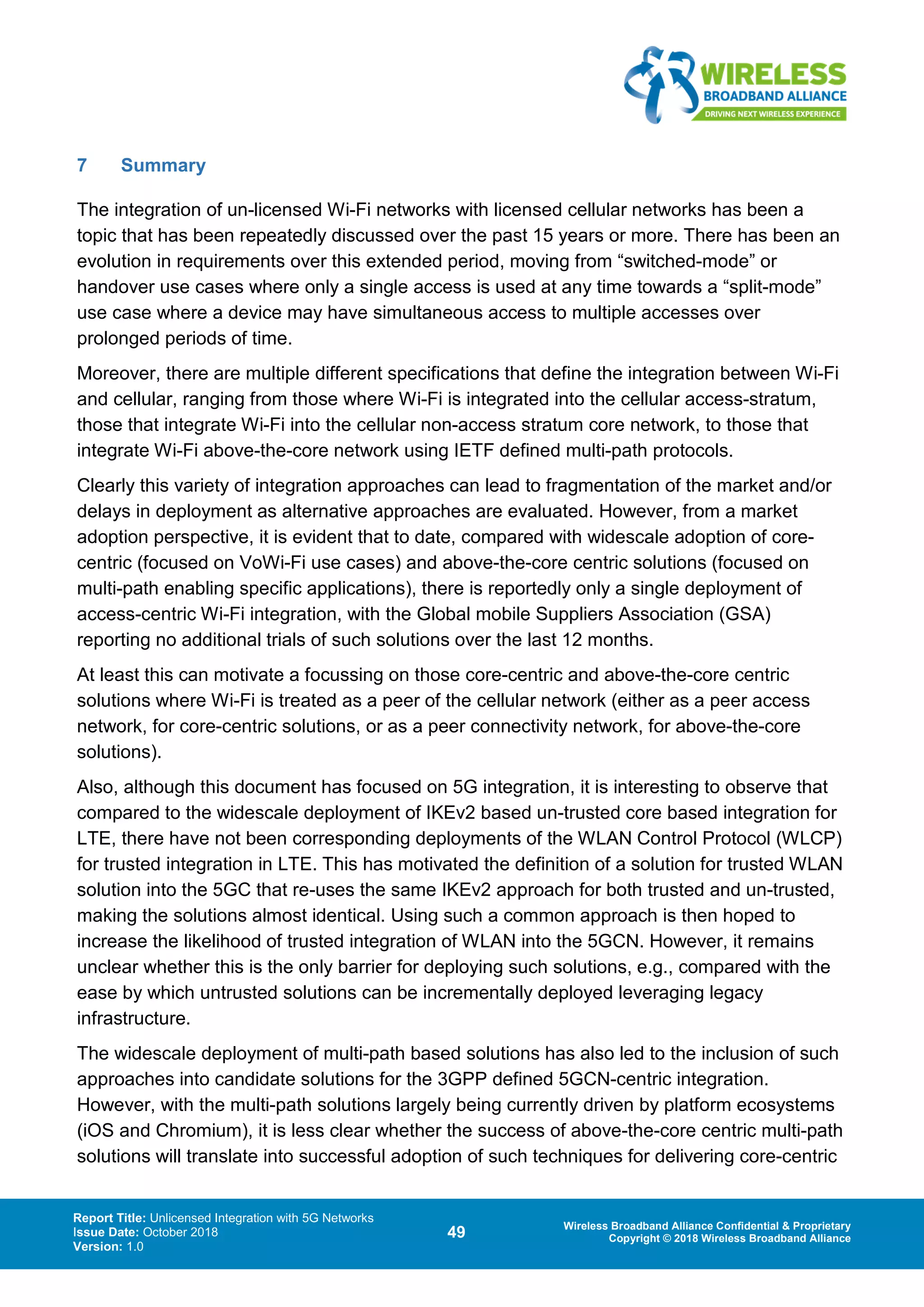 Report Title: Unlicensed Integration with 5G Networks
Issue Date: October 2018
Version: 1.0
49 Wireless Broadband Alliance Confidential & Proprietary
Copyright © 2018 Wireless Broadband Alliance
7 Summary
The integration of un-licensed Wi-Fi networks with licensed cellular networks has been a
topic that has been repeatedly discussed over the past 15 years or more. There has been an
evolution in requirements over this extended period, moving from “switched-mode” or
handover use cases where only a single access is used at any time towards a “split-mode”
use case where a device may have simultaneous access to multiple accesses over
prolonged periods of time.
Moreover, there are multiple different specifications that define the integration between Wi-Fi
and cellular, ranging from those where Wi-Fi is integrated into the cellular access-stratum,
those that integrate Wi-Fi into the cellular non-access stratum core network, to those that
integrate Wi-Fi above-the-core network using IETF defined multi-path protocols.
Clearly this variety of integration approaches can lead to fragmentation of the market and/or
delays in deployment as alternative approaches are evaluated. However, from a market
adoption perspective, it is evident that to date, compared with widescale adoption of core-
centric (focused on VoWi-Fi use cases) and above-the-core centric solutions (focused on
multi-path enabling specific applications), there is reportedly only a single deployment of
access-centric Wi-Fi integration, with the Global mobile Suppliers Association (GSA)
reporting no additional trials of such solutions over the last 12 months.
At least this can motivate a focussing on those core-centric and above-the-core centric
solutions where Wi-Fi is treated as a peer of the cellular network (either as a peer access
network, for core-centric solutions, or as a peer connectivity network, for above-the-core
solutions).
Also, although this document has focused on 5G integration, it is interesting to observe that
compared to the widescale deployment of IKEv2 based un-trusted core based integration for
LTE, there have not been corresponding deployments of the WLAN Control Protocol (WLCP)
for trusted integration in LTE. This has motivated the definition of a solution for trusted WLAN
solution into the 5GC that re-uses the same IKEv2 approach for both trusted and un-trusted,
making the solutions almost identical. Using such a common approach is then hoped to
increase the likelihood of trusted integration of WLAN into the 5GCN. However, it remains
unclear whether this is the only barrier for deploying such solutions, e.g., compared with the
ease by which untrusted solutions can be incrementally deployed leveraging legacy
infrastructure.
The widescale deployment of multi-path based solutions has also led to the inclusion of such
approaches into candidate solutions for the 3GPP defined 5GCN-centric integration.
However, with the multi-path solutions largely being currently driven by platform ecosystems
(iOS and Chromium), it is less clear whether the success of above-the-core centric multi-path
solutions will translate into successful adoption of such techniques for delivering core-centric
 