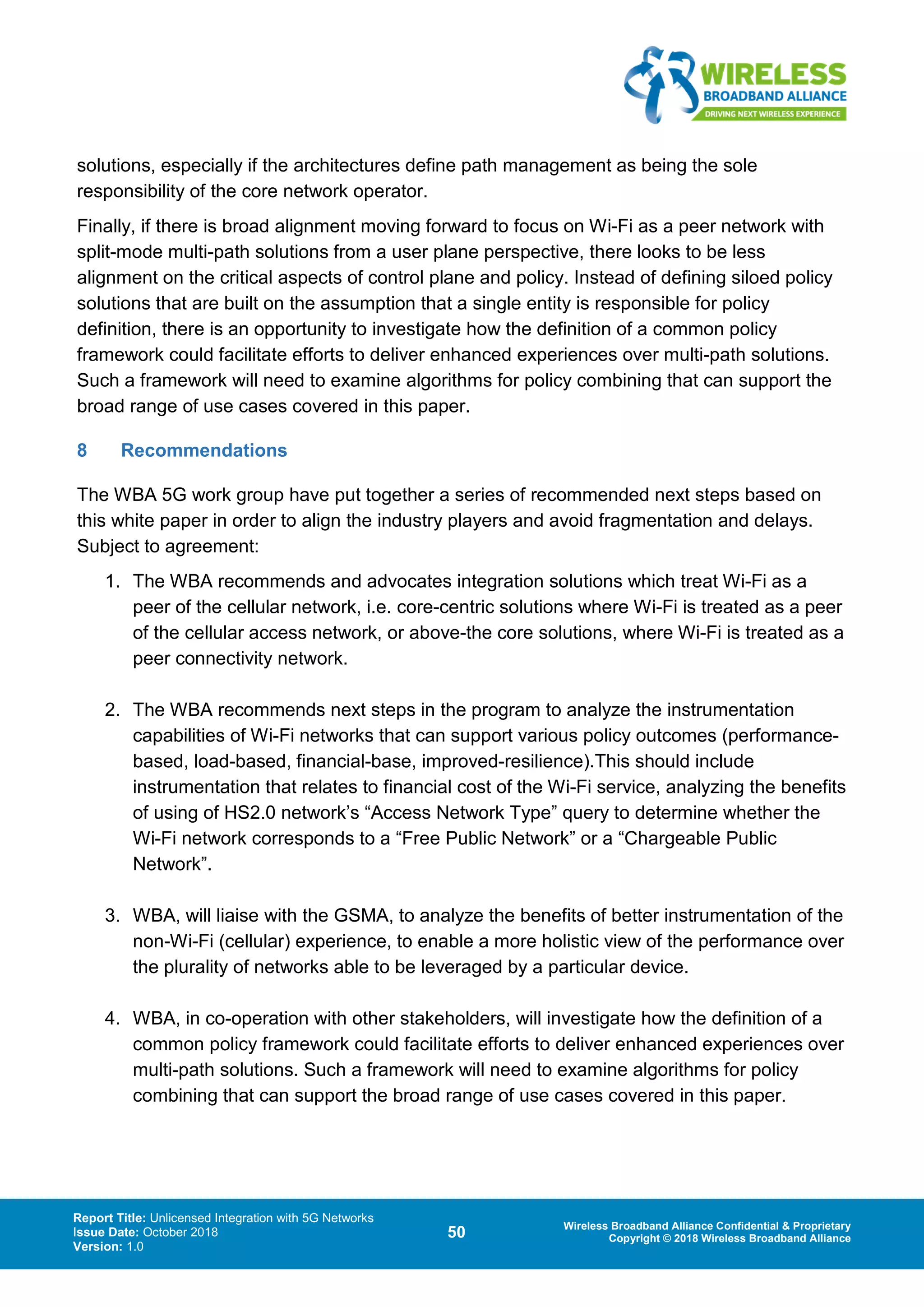 Report Title: Unlicensed Integration with 5G Networks
Issue Date: October 2018
Version: 1.0
50 Wireless Broadband Alliance Confidential & Proprietary
Copyright © 2018 Wireless Broadband Alliance
solutions, especially if the architectures define path management as being the sole
responsibility of the core network operator.
Finally, if there is broad alignment moving forward to focus on Wi-Fi as a peer network with
split-mode multi-path solutions from a user plane perspective, there looks to be less
alignment on the critical aspects of control plane and policy. Instead of defining siloed policy
solutions that are built on the assumption that a single entity is responsible for policy
definition, there is an opportunity to investigate how the definition of a common policy
framework could facilitate efforts to deliver enhanced experiences over multi-path solutions.
Such a framework will need to examine algorithms for policy combining that can support the
broad range of use cases covered in this paper.
8 Recommendations
The WBA 5G work group have put together a series of recommended next steps based on
this white paper in order to align the industry players and avoid fragmentation and delays.
Subject to agreement:
1. The WBA recommends and advocates integration solutions which treat Wi-Fi as a
peer of the cellular network, i.e. core-centric solutions where Wi-Fi is treated as a peer
of the cellular access network, or above-the core solutions, where Wi-Fi is treated as a
peer connectivity network.
2. The WBA recommends next steps in the program to analyze the instrumentation
capabilities of Wi-Fi networks that can support various policy outcomes (performance-
based, load-based, financial-base, improved-resilience).This should include
instrumentation that relates to financial cost of the Wi-Fi service, analyzing the benefits
of using of HS2.0 network’s “Access Network Type” query to determine whether the
Wi-Fi network corresponds to a “Free Public Network” or a “Chargeable Public
Network”.
3. WBA, will liaise with the GSMA, to analyze the benefits of better instrumentation of the
non-Wi-Fi (cellular) experience, to enable a more holistic view of the performance over
the plurality of networks able to be leveraged by a particular device.
4. WBA, in co-operation with other stakeholders, will investigate how the definition of a
common policy framework could facilitate efforts to deliver enhanced experiences over
multi-path solutions. Such a framework will need to examine algorithms for policy
combining that can support the broad range of use cases covered in this paper.
 