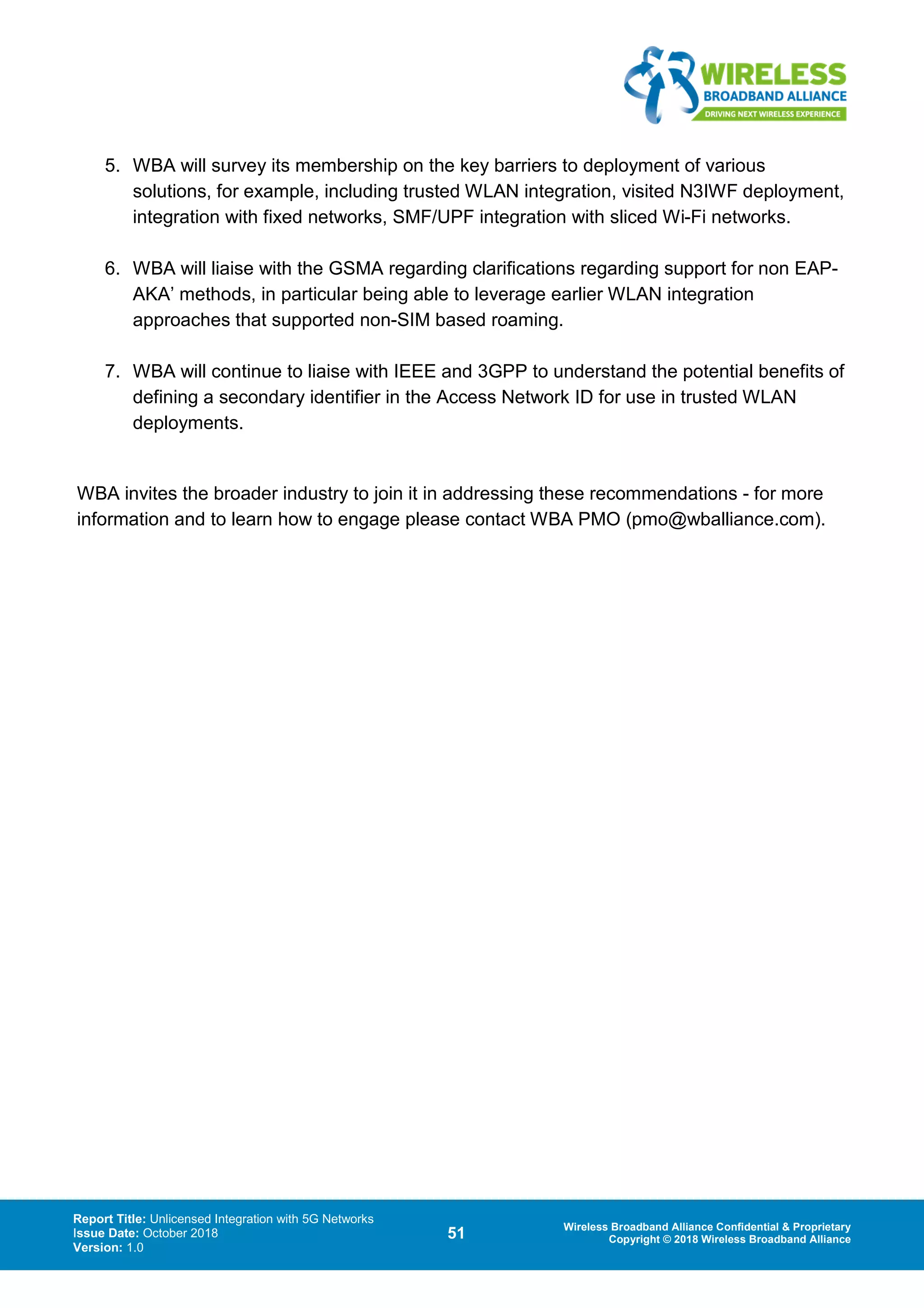 Report Title: Unlicensed Integration with 5G Networks
Issue Date: October 2018
Version: 1.0
51 Wireless Broadband Alliance Confidential & Proprietary
Copyright © 2018 Wireless Broadband Alliance
5. WBA will survey its membership on the key barriers to deployment of various
solutions, for example, including trusted WLAN integration, visited N3IWF deployment,
integration with fixed networks, SMF/UPF integration with sliced Wi-Fi networks.
6. WBA will liaise with the GSMA regarding clarifications regarding support for non EAP-
AKA’ methods, in particular being able to leverage earlier WLAN integration
approaches that supported non-SIM based roaming.
7. WBA will continue to liaise with IEEE and 3GPP to understand the potential benefits of
defining a secondary identifier in the Access Network ID for use in trusted WLAN
deployments.
WBA invites the broader industry to join it in addressing these recommendations - for more
information and to learn how to engage please contact WBA PMO (pmo@wballiance.com).
 